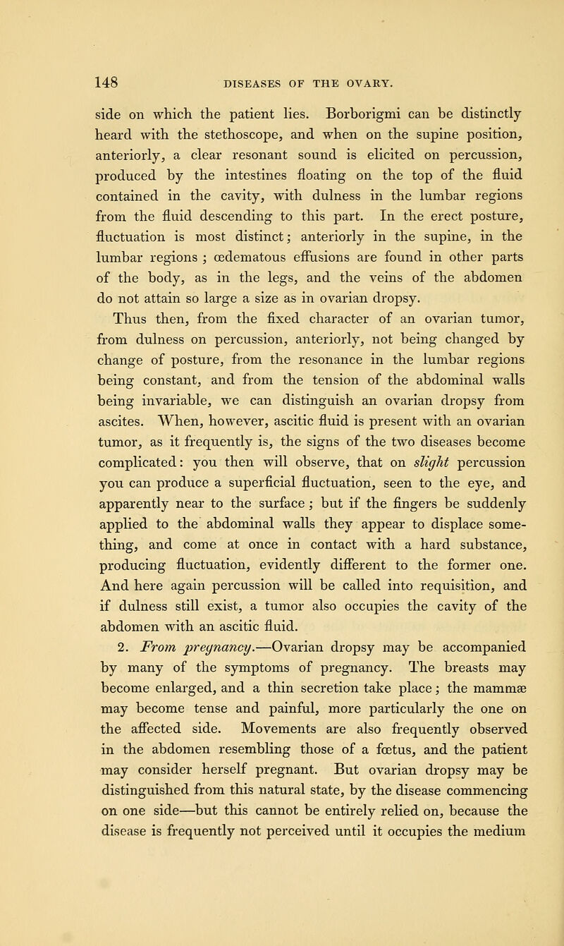 side on which the patient lies. Borborigmi can be distinctly heard with the stethoscope, and when on the supine position, anteriorly, a clear resonant sound is elicited on percussion, produced by the intestines floating on the top of the fluid contained in the cavity, with dulness in the lumbar regions from the fluid descending to this part. In the erect posture, fluctuation is most distinct; anteriorly in the supine, in the lumbar regions ; cedematous effusions are found in other parts of the body, as in the legs, and the veins of the abdomen do not attain so large a size as in ovarian dropsy. Thus then, from the fixed character of an ovarian tumor, from dulness on percussion, anteriorly, not being changed by change of posture, from the resonance in the lumbar regions being constant, and from the tension of the abdominal walls being invariable, we can distinguish an ovarian dropsy from ascites. When, however, ascitic fluid is present with an ovarian tumor, as it frequently is, the signs of the two diseases become complicated: you then will observe, that on slight percussion you can produce a superficial fluctuation, seen to the eye, and apparently near to the surface; but if the fingers be suddenly applied to the abdominal walls they appear to displace some- thing, and come at once in contact with a hard substance, producing fluctuation, evidently different to the former one. And here again percussion will be called into requisition, and if dulness still exist, a tumor also occupies the cavity of the abdomen with an ascitic fluid. 2. From pregnancy.—Ovarian dropsy may be accompanied by many of the symptoms of pregnancy. The breasts may become enlarged, and a thin secretion take place; the mammse may become tense and painful, more particularly the one on the affected side. Movements are also frequently observed in the abdomen resembling those of a foetus, and the patient may consider herself pregnant. But ovarian dropsy may be distinguished from this natural state, by the disease commencing on one side—but this cannot be entirely relied on, because the disease is frequently not perceived until it occupies the medium