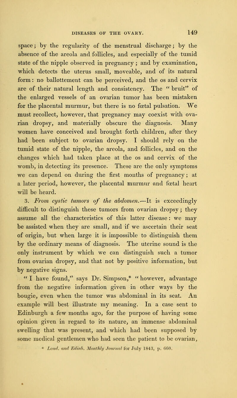 space; by the regularity of the menstrual discharge; by the absence of the areola and follicles, and especially of the tumid state of the nipple observed in pregnancy ; and by examination, which detects the uterus small, moveable, and of its natural form: no ballottement can be perceived, and the os and cervix are of their natural length and consistency. The  bruit of the enlarged vessels of an ovarian tumor has been mistaken for the placental murmur, but there is no foetal pulsation. We must recollect, however, that pregnancy may coexist with ova- rian dropsy, and materially obscure the diagnosis. Many women have conceived and brought forth children, after they had been subject to ovarian dropsy. I should rely on the tumid state of the nipple, the areola, and follicles, and on the changes which had taken place at the os and cervix of the womb, in detecting its presence. These are the only symptoms we can depend on during the first months of pregnancy; at a later period, however, the placental murmur and foetal heart will be heard. 3. From cystic tumors of the abdomen.-—It is exceedingly difficult to distinguish these tumors from ovarian dropsy; they assume all the characteristics of this latter disease: we may be assisted when they are small, and if we ascertain their seat of origin, but when large it is impossible to distinguish them by the ordinary means of diagnosis. The uterine sound is the only instrument by which we can distinguish such a tumor from ovarian dropsy, and that not by positive information, but by negative signs.  I have found, says Dr. Simpson,*  however, advantage from the negative information given in other ways by the bougie, even when the tumor was abdominal in its seat. An example will best illustrate my meaning. In a case sent to Edinburgh a few months ago, for the purpose of having some opinion given in regard to its nature, an immense abdominal swelling that was present, and which had been supposed by some medical gentlemen who had seen the patient to be ovarian, * Land, and Edinb. Monthly Journal for July 1843, p. 660.