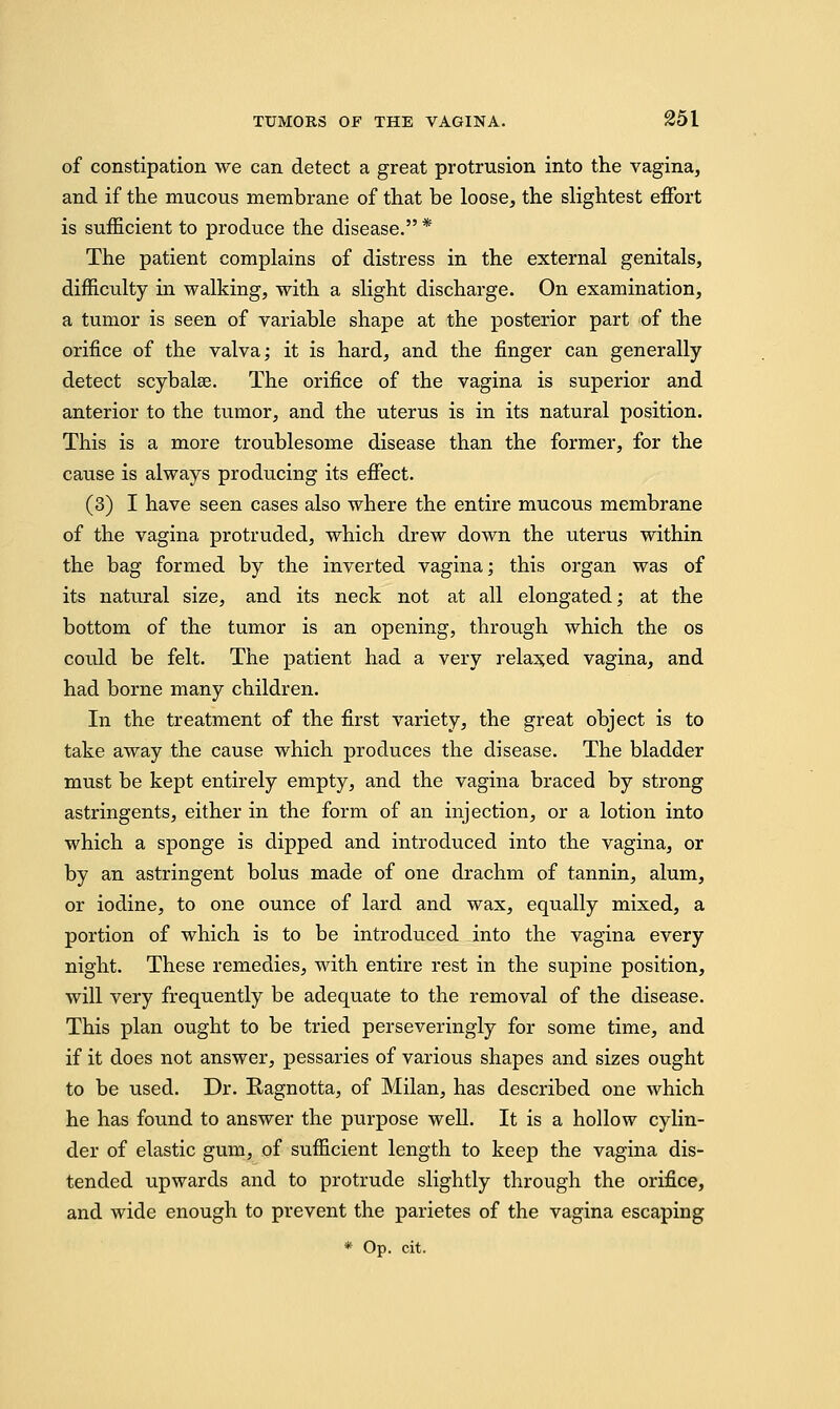 of constipation we can detect a great protrusion into the vagina, and if the mucous membrane of that be loose, the slightest effort is sufficient to produce the disease. * The patient complains of distress in the external genitals, difficulty in walking, with a slight discharge. On examination, a tumor is seen of variable shape at the posterior part of the orifice of the valva; it is hard, and the finger can generally detect scybalae. The orifice of the vagina is superior and anterior to the tumor, and the uterus is in its natural position. This is a more troublesome disease than the former, for the cause is always producing its effect. (3) I have seen cases also where the entire mucous membrane of the vagina protruded, which drew down the uterus within the bag formed by the inverted vagina; this organ was of its natural size, and its neck not at all elongated; at the bottom of the tumor is an opening, through which the os could be felt. The patient had a very relaxed vagina, and had borne many children. In the treatment of the first variety, the great object is to take away the cause which produces the disease. The bladder must be kept entirely empty, and the vagina braced by strong astringents, either in the form of an injection, or a lotion into which a sponge is dipped and introduced into the vagina, or by an astringent bolus made of one drachm of tannin, alum, or iodine, to one ounce of lard and wax, equally mixed, a portion of which is to be introduced into the vagina every night. These remedies, with entire rest in the supine position, will very frequently be adequate to the removal of the disease. This plan ought to be tried perseveringly for some time, and if it does not answer, pessaries of various shapes and sizes ought to be used. Dr. Ragnotta, of Milan, has described one which he has found to answer the purpose well. It is a hollow cylin- der of elastic gum, of sufficient length to keep the vagina dis- tended upwards and to protrude slightly through the orifice, and wide enough to prevent the parietes of the vagina escaping * Op. cit.