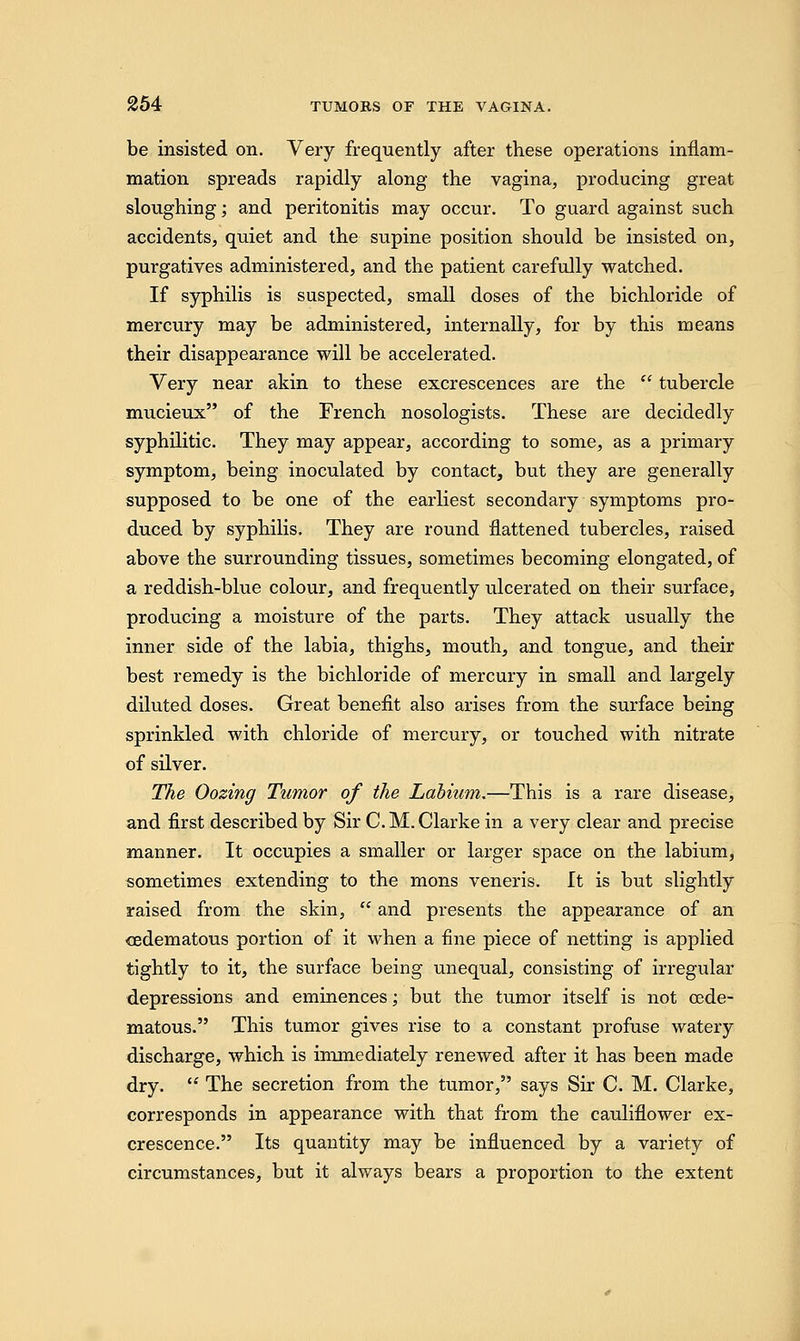 be insisted on. Very frequently after these operations inflam- mation spreads rapidly along the vagina, producing great sloughing; and peritonitis may occur. To guard against such accidents, quiet and the supine position should be insisted on, purgatives administered, and the patient carefully watched. If syphilis is suspected, small doses of the bichloride of mercury may be administered, internally, for by this means their disappearance will be accelerated. Very near akin to these excrescences are the  tubercle mucieux of the French nosologists. These are decidedly syphilitic. They may appear, according to some, as a primary symptom, being inoculated by contact, but they are generally supposed to be one of the earliest secondary symptoms pro- duced by syphilis. They are round flattened tubercles, raised above the surrounding tissues, sometimes becoming elongated, of a reddish-blue colour, and frequently ulcerated on their surface, producing a moisture of the parts. They attack usually the inner side of the labia, thighs, mouth, and tongue, and their best remedy is the bichloride of mercury in small and largely diluted doses. Great benefit also arises from the surface being sprinkled with chloride of mercury, or touched with nitrate of silver. The Oozing Tumor of the Labium.—This is a rare disease, and first described by Sir C.M.Clarke in a very clear and precise manner. It occupies a smaller or larger space on the labium, sometimes extending to the mons veneris. It is but slightly raised from the skin,  and presents the appearance of an ^edematous portion of it when a fine piece of netting is applied tightly to it, the surface being unequal, consisting of irregular depressions and eminences; but the tumor itself is not oede- matous. This tumor gives rise to a constant profuse watery discharge, which is immediately renewed after it has been made dry.  The secretion from the tumor, says Sir C. M. Clarke, corresponds in appearance with that from the cauliflower ex- crescence. Its quantity may be influenced by a variety of circumstances, but it always bears a proportion to the extent