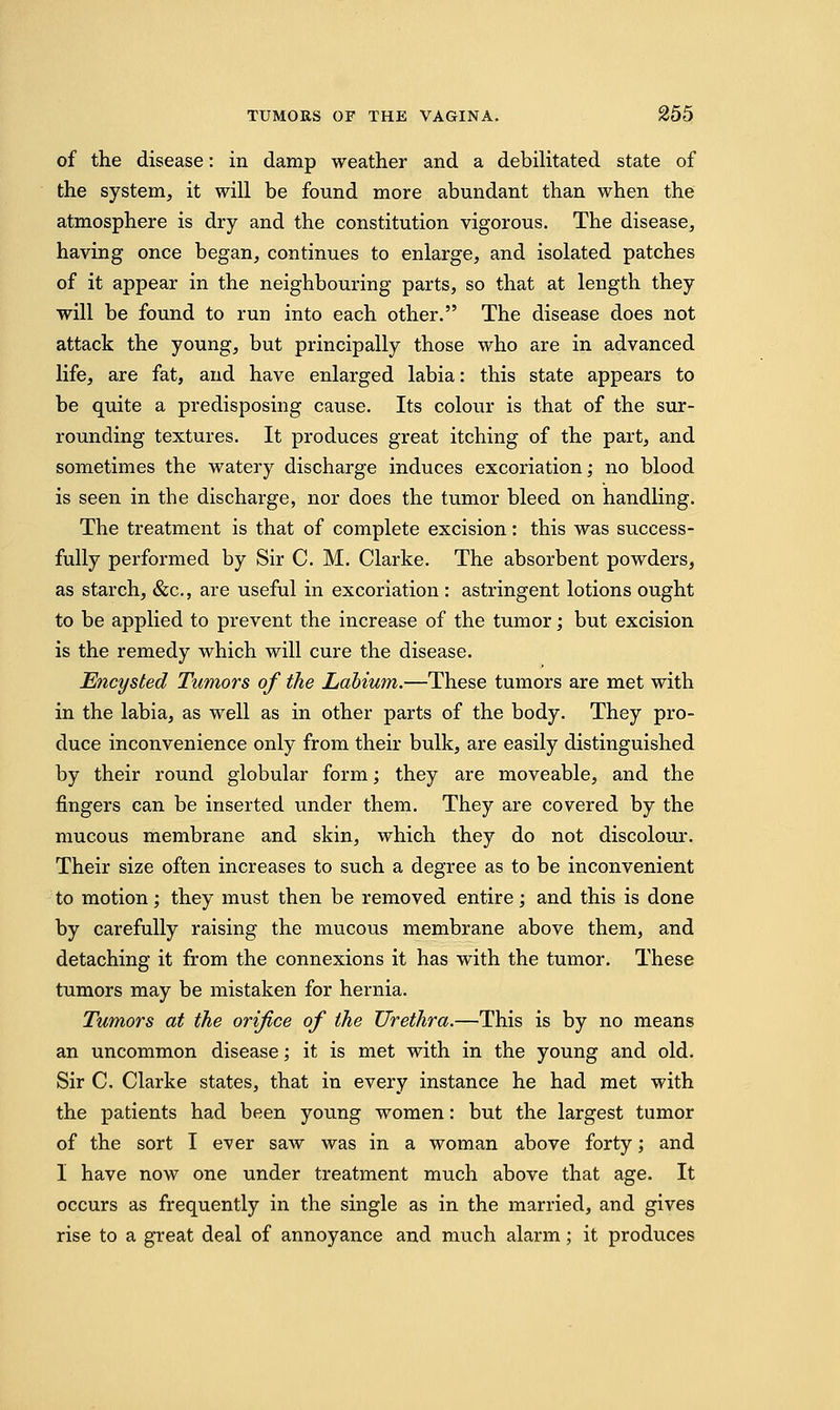 of the disease: in damp weather and a debilitated state of the system, it will be found more abundant than when the atmosphere is dry and the constitution vigorous. The disease, having once began, continues to enlarge, and isolated patches of it appear in the neighbouring parts, so that at length they will be found to run into each other. The disease does not attack the young, but principally those who are in advanced life, are fat, and have enlarged labia: this state appears to be quite a predisposing cause. Its colour is that of the sur- rounding textures. It produces great itching of the part, and sometimes the watery discharge induces excoriation; no blood is seen in the discharge, nor does the tumor bleed on handling. The treatment is that of complete excision: this was success- fully performed by Sir C. M. Clarke. The absorbent powders, as starch, &c, are useful in excoriation : astringent lotions ought to be applied to prevent the increase of the tumor; but excision is the remedy which will cure the disease. Encysted Tumors of the Labium.—These tumors are met with in the labia, as well as in other parts of the body. They pro- duce inconvenience only from their bulk, are easily distinguished by their round globular form; they are moveable, and the fingers can be inserted under them. They are covered by the mucous membrane and skin, which they do not discolour. Their size often increases to such a degree as to be inconvenient to motion; they must then be removed entire; and this is done by carefully raising the mucous membrane above them, and detaching it from the connexions it has with the tumor. These tumors may be mistaken for hernia. Tumors at the orifice of the Urethra.—This is by no means an uncommon disease; it is met with in the young and old. Sir C. Clarke states, that in every instance he had met with the patients had been young women: but the largest tumor of the sort I ever saw was in a woman above forty; and I have now one under treatment much above that age. It occurs as frequently in the single as in the married, and gives rise to a great deal of annoyance and much alarm; it produces