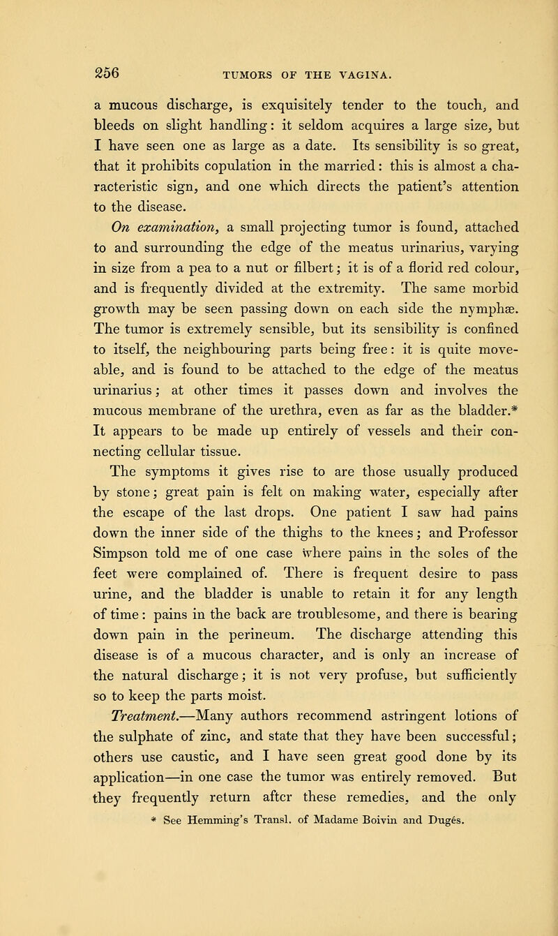 a mucous discharge, is exquisitely tender to the touch, and bleeds on slight handling: it seldom acquires a large size, hut I have seen one as large as a date. Its sensibility is so great, that it prohibits copulation in the married: this is almost a cha- racteristic sign, and one which directs the patient's attention to the disease. On examination, a small projecting tumor is found, attached to and surrounding the edge of the meatus urinarius, varying in size from a pea to a nut or filbert; it is of a florid red colour, and is frequently divided at the extremity. The same morbid growth may be seen passing down on each side the nymphse. The tumor is extremely sensible, but its sensibility is confined to itself, the neighbouring parts being free: it is quite move- able, and is found to be attached to the edge of the meatus urinarius; at other times it passes down and involves the mucous membrane of the urethra, even as far as the bladder.* It appears to be made up entirely of vessels and their con- necting cellular tissue. The symptoms it gives rise to are those usually produced by stone; great pain is felt on making water, especially after the escape of the last drops. One patient I saw had pains down the inner side of the thighs to the knees; and Professor Simpson told me of one case where pains in the soles of the feet were complained of. There is frequent desire to pass urine, and the bladder is unable to retain it for any length of time: pains in the back are troublesome, and there is bearing down pain in the perineum. The discharge attending this disease is of a mucous character, and is only an increase of the natural discharge; it is not very profuse, but sufficiently so to keep the parts moist. Treatment.—Many authors recommend astringent lotions of the sulphate of zinc, and state that they have been successful; others use caustic, and I have seen great good done by its application—in one case the tumor was entirely removed. But they frequently return after these remedies, and the only * See Hemming's Tranal. of Madame Boiviii and Duges.