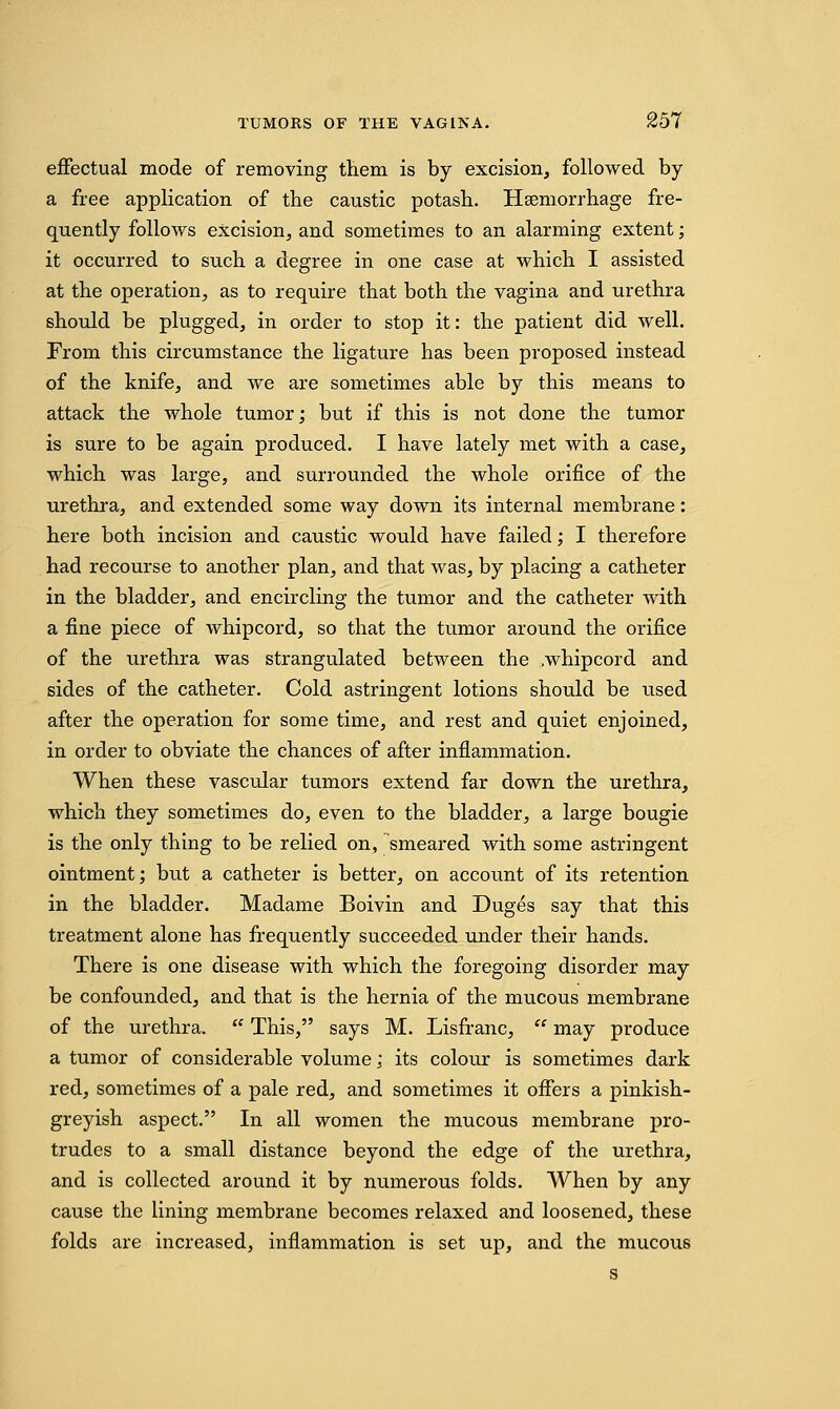 effectual mode of removing them is by excision, followed by a free application of the caustic potash. Hemorrhage fre- quently follows excision, and sometimes to an alarming extent; it occurred to such a degree in one case at which I assisted at the operation, as to require that both the vagina and urethra should be plugged, in order to stop it: the patient did well. From this circumstance the ligature has been proposed instead of the knife, and we are sometimes able by this means to attack the whole tumor; but if this is not done the tumor is sure to be again produced. I have lately met with a case, which was large, and surrounded the whole orifice of the urethra, and extended some way down its internal membrane: here both incision and caustic would have failed; I therefore had recourse to another plan, and that was, by placing a catheter in the bladder, and encircling the tumor and the catheter with a fine piece of whipcord, so that the tumor around the orifice of the urethra was strangulated between the .whipcord and sides of the catheter. Cold astringent lotions should be used after the operation for some time, and rest and quiet enjoined, in order to obviate the chances of after inflammation. When these vascular tumors extend far down the urethra, which they sometimes do, even to the bladder, a large bougie is the only thing to be relied on, smeared with some astringent ointment; but a catheter is better, on account of its retention in the bladder. Madame Boivin and Duges say that this treatment alone has frequently succeeded under their hands. There is one disease with which the foregoing disorder may be confounded, and that is the hernia of the mucous membrane of the urethra.  This, says M. Lisfranc,  may produce a tumor of considerable volume; its colour is sometimes dark red, sometimes of a pale red, and sometimes it offers a pinkish- greyish aspect. In all women the mucous membrane pro- trudes to a small distance beyond the edge of the urethra, and is collected around it by numerous folds. When by any cause the lining membrane becomes relaxed and loosened, these folds are increased, inflammation is set up, and the mucous s