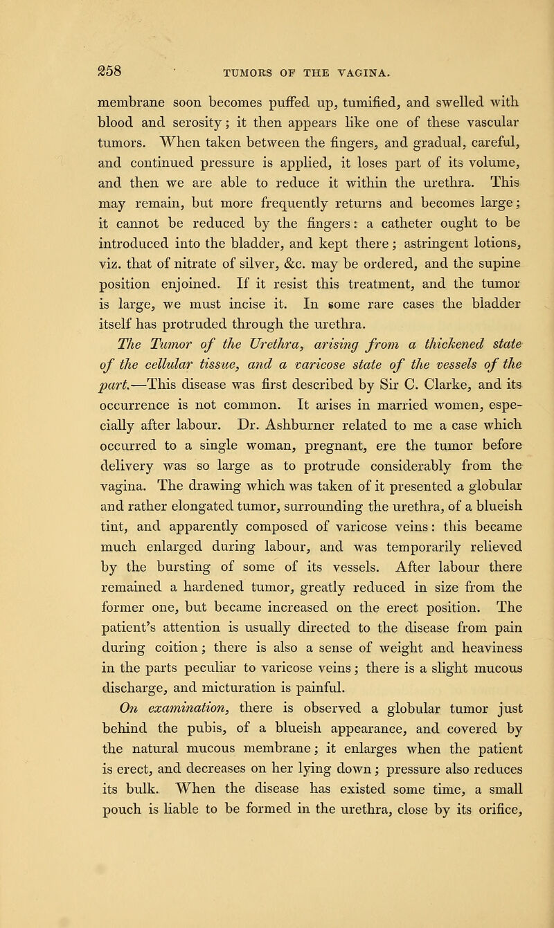 membrane soon becomes puffed up, tumified, and swelled with blood and serosity; it then appears like one of these vascular tumors. When taken between the fingers, and gradual, careful, and continued pressure is applied, it loses part of its volume, and then we are able to reduce it within the urethra. This may remain, but more frequently returns and becomes large; it cannot be reduced by the fingers: a catheter ought to be introduced into the bladder, and kept there; astringent lotions, viz. that of nitrate of silver, &c. may be ordered, and the supine position enjoined. If it resist this treatment, and the tumor is large, we must incise it. In some rare cases the bladder itself has protruded through the urethra. The Tumor of the Urethra, arising from a thickened state of the cellular tissue, and a varicose state of the vessels of the part.—This disease was first described by Sir C. Clarke, and its occurrence is not common. It arises in married women, espe- cially after labour. Dr. Ashburner related to me a case which occurred to a single woman, pregnant, ere the tumor before delivery was so large as to protrude considerably from the vagina. The drawing which was taken of it presented a globular and rather elongated tumor, surrounding the urethra, of a blueish tint, and apparently composed of varicose veins: this became much enlarged during labour, and was temporarily relieved by the bursting of some of its vessels. After labour there remained a hardened tumor, greatly reduced in size from the former one, but became increased on the erect position. The patient's attention is usually directed to the disease from pain during coition; there is also a sense of weight and heaviness in the parts peculiar to varicose veins; there is a slight mucous discharge, and micturation is painful. On examination, there is observed a globular tumor just behind the pubis, of a blueish appearance, and covered by the natural mucous membrane; it enlarges when the patient is erect, and decreases on her lying down; pressure also reduces its bulk. When the disease has existed some time, a small pouch is liable to be formed in the urethra, close by its orifice,