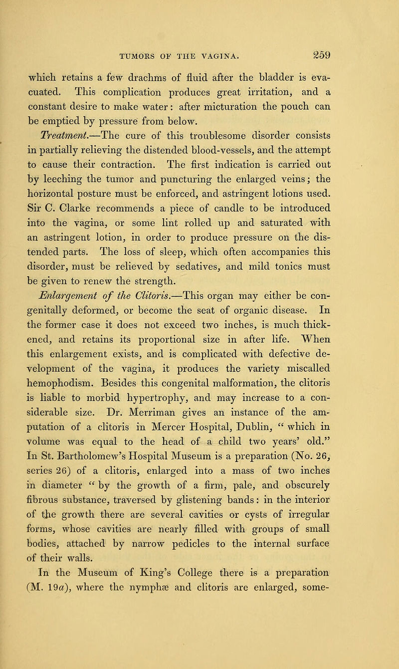 which retains a few drachms of fluid after the bladder is eva- cuated. This complication produces great irritation, and a constant desire to make water: after micturation the pouch can be emptied by pressure from below. Treatment.—The cure of this troublesome disorder consists in partially relieving the distended blood-vessels, and the attempt to cause their contraction. The first indication is carried out by leeching the tumor and puncturing the enlarged veins; the horizontal posture must be enforced, and astringent lotions used. Sir C. Clarke recommends a piece of candle to be introduced into the vagina, or some lint rolled up and saturated with an astringent lotion, in order to produce pressure on the dis- tended parts. The loss of sleep, which often accompanies this disorder, must be relieved by sedatives, and mild tonics must be given to renew the strength. Enlargement of the Clitoris.—This organ may either be con- genially deformed, or become the seat of organic disease. In the former case it does not exceed two inches, is much thick- ened, and retains its proportional size in after life. When this enlargement exists, and is complicated with defective de- velopment of the vagina, it produces the variety miscalled hemophodism. Besides this congenital malformation, the clitoris is liable to morbid hypertrophy, and may increase to a con- siderable size. Dr. Merriman gives an instance of the am- putation of a clitoris in Mercer Hospital, Dublin,  which in volume was equal to the head of a child two years' old. In St. Bartholomew's Hospital Museum is a preparation (No. 26, series 26) of a clitoris, enlarged into a mass of two inches in diameter  by the growth of a firm, pale, and obscurely fibrous substance, traversed by glistening bands: in the interior of the growth there are several cavities or cysts of irregular forms, whose cavities are nearly filled with groups of small bodies, attached by narrow pedicles to the internal surface of their walls. In the Museum of King's College there is a preparation (M. 19a), where the nymphae and clitoris are enlarged, some-