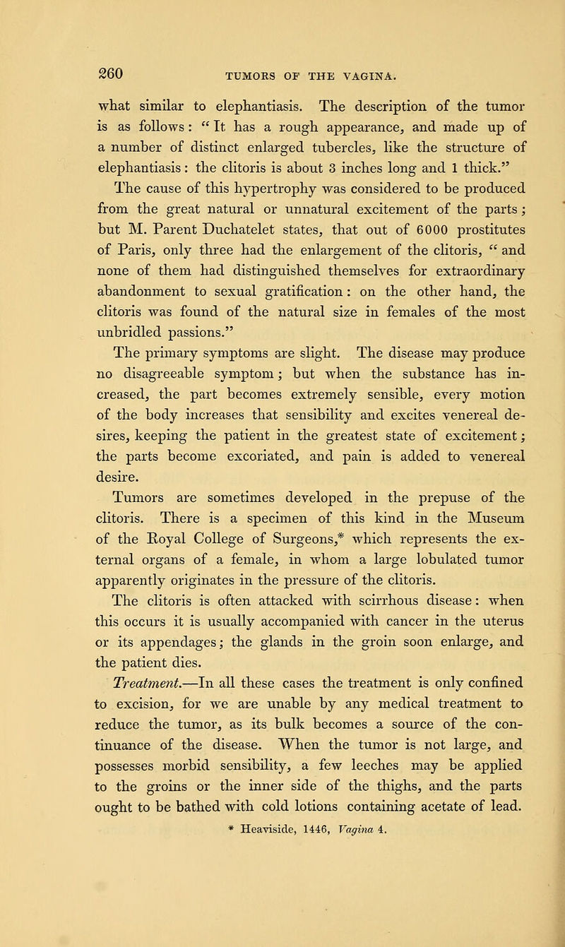 what similar to elephantiasis. The description of the tumor is as follows :  It has a rough appearance, and made up of a number of distinct enlarged tubercles, like the structure of elephantiasis: the clitoris is about 3 inches long and 1 thick. The cause of this hypertrophy was considered to be produced from the great natural or unnatural excitement of the parts; but M. Parent Duchatelet states, that out of 6000 prostitutes of Paris, only three had the enlargement of the clitoris,  and none of them had distinguished themselves for extraordinary abandonment to sexual gratification: on the other hand, the clitoris was found of the natural size in females of the most unbridled passions. The primary symptoms are slight. The disease may produce no disagreeable symptom; but when the substance has in- creased, the part becomes extremely sensible, every motion of the body increases that sensibility and excites venereal de- sires, keeping the patient in the greatest state of excitement; the parts become excoriated, and pain is added to venereal desire. Tumors are sometimes developed in the prepuse of the clitoris. There is a specimen of this kind in the Museum of the Royal College of Surgeons,* which represents the ex- ternal organs of a female, in whom a large lobulated tumor apparently originates in the pressure of the clitoris. The clitoris is often attacked with scirrhous disease: when this occurs it is usually accompanied with cancer in the uterus or its appendages; the glands in the groin soon enlarge, and the patient dies. Treatment.—In all these cases the treatment is only confined to excision, for we are unable by any medical treatment to reduce the tumor, as its bulk becomes a source of the con- tinuance of the disease. When the tumor is not large, and possesses morbid sensibility, a few leeches may be applied to the groins or the inner side of the thighs, and the parts ought to be bathed with cold lotions containing acetate of lead. * Heaviside, 1446, Vagina 4.