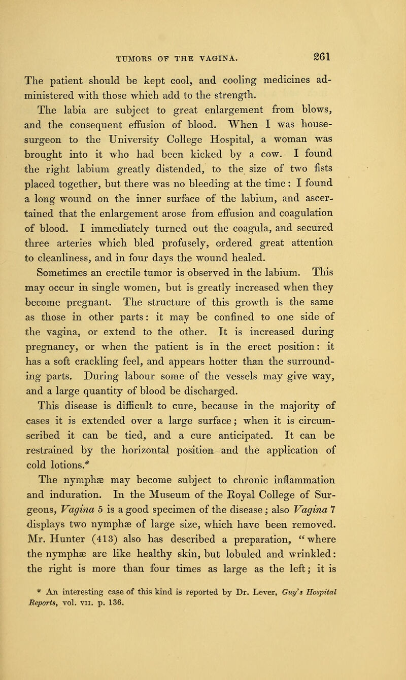 The patient should be kept cool, and cooling medicines ad- ministered with those which add to the strength. The labia are subject to great enlargement from blows, and the consequent effusion of blood. When I was house- surgeon to the University College Hospital, a woman was brought into it who had been kicked by a cow. I found the right labium greatly distended, to the size of two fists placed together, but there was no bleeding at the time: I found a long wound on the inner surface of the labium, and ascer- tained that the enlargement arose from effusion and coagulation of blood. I immediately turned out the coagula, and secured three arteries which bled profusely, ordered great attention to cleanliness, and in four days the wound healed. Sometimes an erectile tumor is observed in the labium. This may occur in single women, but is greatly increased when they become pregnant. The structure of this growth is the same as those in other parts: it may be confined to one side of the vagina, or extend to the other. It is increased during pregnancy, or when the patient is in the erect position: it has a soft crackling feel, and appears hotter than the surround- ing parts. During labour some of the vessels may give way, and a large quantity of blood be discharged. This disease is difficult to cure, because in the majority of cases it is extended over a large surface; when it is circum- scribed it can be tied, and a cure anticipated. It can be restrained by the horizontal position and the application of cold lotions.* The nymphse may become subject to chronic inflammation and induration. In the Museum of the Royal College of Sur- geons, Vagina 5 is a good specimen of the disease; also Vagina 7 displays two nymphse of large size, which have been removed. Mr. Hunter (413) also has described a preparation, where the nymphse are like healthy skin, but lobuled and wrinkled: the right is more than four times as large as the left; it is * An interesting case of this kind is reported by Dr. Lever, Guys Hospital Reports, vol. vn. p. 136.