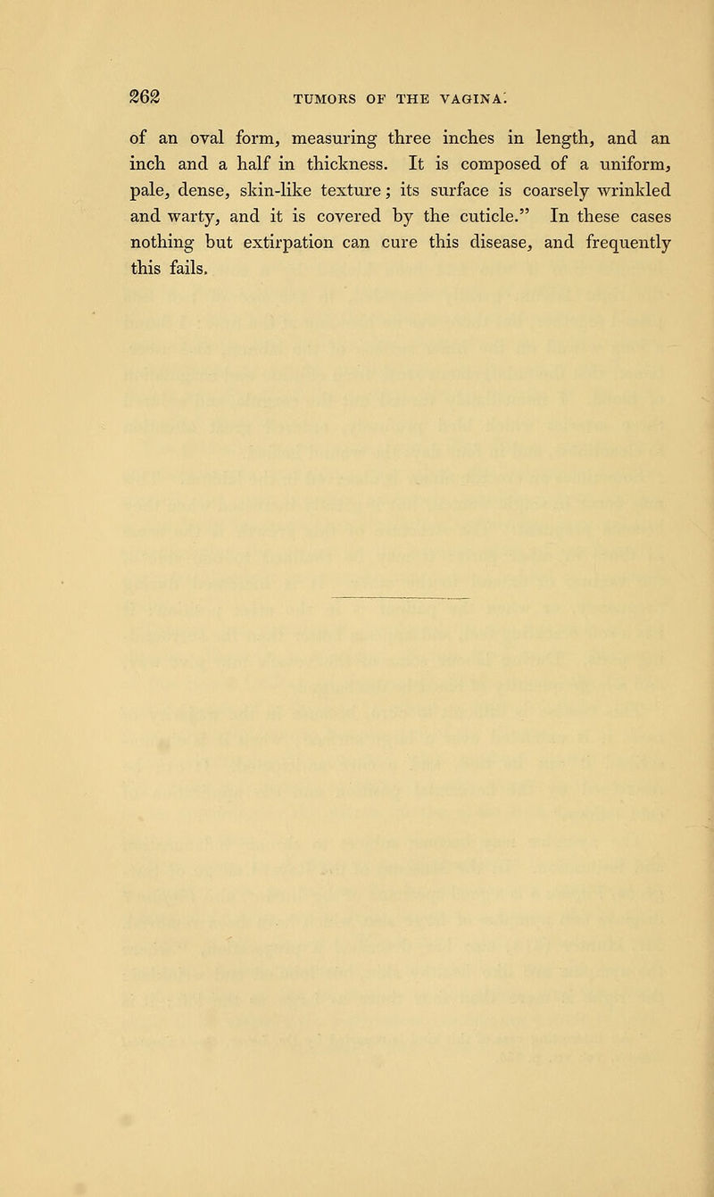 of an oval form, measuring three inches in length, and an inch and a half in thickness. It is composed of a uniform, pale, dense, skin-like texture; its surface is coarsely wrinkled and warty, and it is covered by the cuticle. In these cases nothing but extirpation can cure this disease, and frequently this fails.