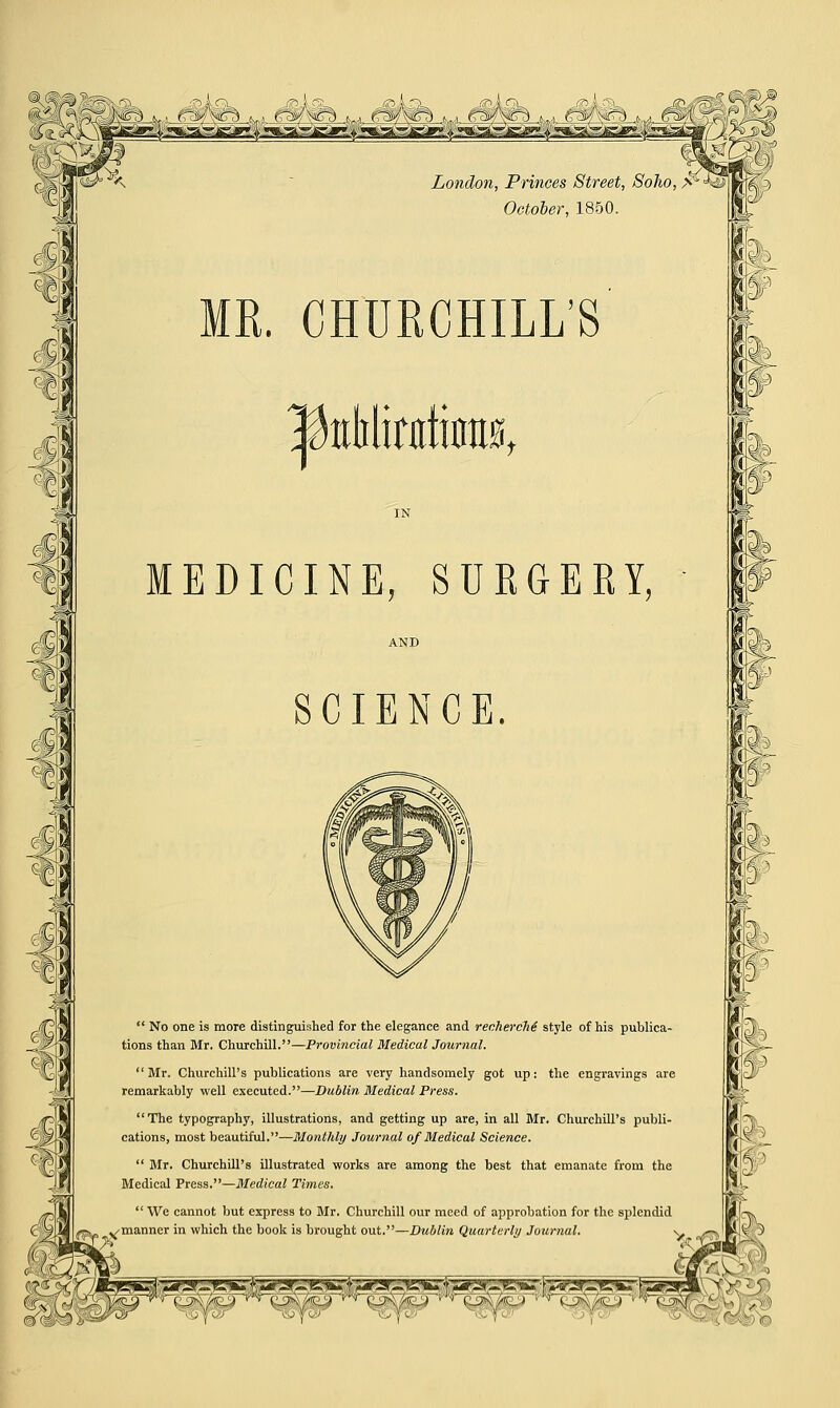 MR. CHURCHILL'S |kMirfltimi0t MEDICINE, SURGERY, SCIENCE.  No one is more distinguished for the elegance and recherche style of his publica- tions than Mr. Churchill.—Provincial Medical Journal.  Mr. Churchill's publications are very handsomely got up: the engravings are remarkably well executed.—Dublin Medical Press. The typography, illustrations, and getting up are, in all Mr. Churchill's publi- cations, most beautiful.■—Monthly Journal of Medical Science.  Mr. Churchill's illustrated works are among the best that emanate from the Medical Press.—Medical Times.  We cannot but express to Mr. Churchill our meed of approbation for the splendid /manner in which the book is brought out.—Dublin Quarterly Journal. -y