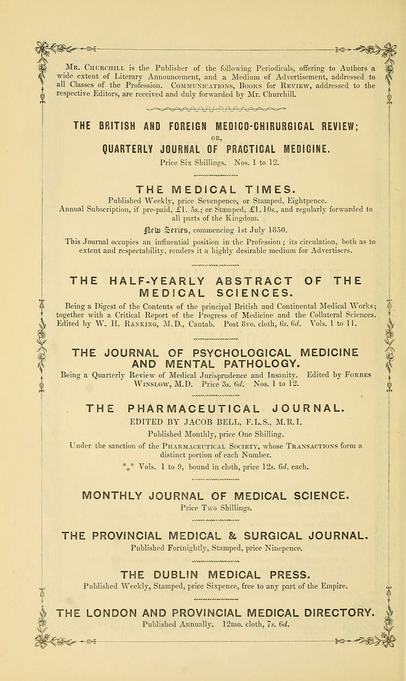 Mr. Churchill is the Publisher of the following Periodicals, offering to Authors a wide extent of Literary Announcement, and a Medium of Advertisement, addressed to all Classes of the Profession. Communications, Books for Review, addressed to the ^ respective Editors, are received and duly forwarded by Mr. Churchill. THE BRITISH AND FOREIGN MEDICO-GHIRURGICAL REVIEW; OR, QUARTERLY JOURNAL OF PRACTICAL MEDICINE. Price Six Shillings. Nos. 1 to 12. THE M EDICAL TIMES. Published Weekly, price Sevenpence, or Stamped, Eightpence. Annual Subscription, if pre-paid, £1. 5s.; or Stamped, £1.10s., and regularly forwarded to all parts of the Kingdom. jtteh) JSm'fB, commencing 1st July 1850. This Journal occupies an influential position in the Profession ; its circulation, both as to extent and respectability, renders it a highly desirable medium for Advertisers. THE HALF-YEARLY ABSTRACT OF THE MEDICAL SCIENCES. Being a Digest of the Contents of the principal British and Continental Medical Works; ii together with a Critical Report of the Progress of Medicine and the Collateral Sciences. Edited by W. H. Ranking, M.D., Cantab. Post 8vo. cloth, 6s. 6d. Vols. 1 to 11. THE JOURNAL OF PSYCHOLOGICAL MEDICINE AND MENTAL PATHOLOGY. Being a Quarterly Review of Medical Jurisprudence and Insanity. Edited by Forbes Winslow, M.D. Price 3s. 6d. Nos. 1 to 12. THE PHARMACEUTICAL JOURNAL. EDITED BY JACOB BELL, F.L.S., M.R.I. Published Monthly, price One Shilling. Under the sanction of the Pharmaceutical Society, whose Transactions form a distinct portion of each Number. *** Vols. 1 to 9, bound in cloth, price 12s. 6d. each. MONTHLY JOURNAL OF MEDICAL SCIENCE. Price Two Shillings. THE PROVINCIAL MEDICAL & SURGICAL JOURNAL. Published Fortnightly, Stamped, price Ninepence. V THE DUBLIN MEDICAL PRESS. Published Weekly, Stamped, price Sixpence, free to any part of the Empire. THE LONDON AND PROVINCIAL MEDICAL DIRECTOI Published Annually. 12mo. cloth, 7s. 6d. -m>i— 2o-