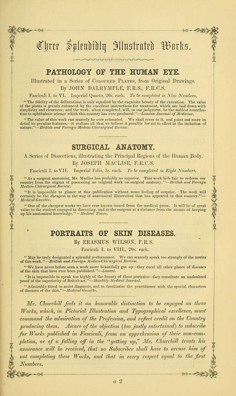(Ctira I^lettMMtj SlhtBtntirt Wmh. PATHOLOGY OF THE HUMAN EYE. Illustrated in a Series of Coloured Plates, from Original Drawings. By JOHN DALRYMPLE, F.R.S., F.R.C.S. Fasciculi I. to VI. Imperial Quarto, 20s. each. To be completed in Nine Numbers.  The fidelity of the delineations is only equalled by the exquisite beauty of the execution. The value of the plates is greatly enhanced by the excellent instructions for treatment, which are laid down with simplicity and clearness; and the work, when completed, will, in our judgment, be the noblest contribu- tion to ophthalmic science which this country has ever produced.—London Journal of Medicine.  The value of this work can scarcely be over estimated. We shall recur to it, and point out more in detail its peculiar features,—it realizes all that we believe it possible for art to effect in the imitation of nature.—British and Foreign Medico-Chirurgical Review. SUBGICAL ANATOMY. A Series of Dissections, illustrating the Principal Regions of the Human Body. By JOSEPH MACLISE, F.R.C.S. Fasciculi I. to VII. Imperial Folio, 5s. each. To be completed in Eight Numbers. As a surgical anatomist, Mr. Maclise has probably no superior. This work bids fair to redeem our country from the stigma of possessing no original work on surgical anatomy.—British and Foreign Medico-Chirurgical Review. It is impossible to glance at this publication without some feeling of surprise. The work will certainly be the cheapest in the way of anatomical illustration that has appeared in this country.— Medical Gazette.  One of the cheapest works we have ever known issued from the medical press. It will be of great value to the student engaged in dissecting, and to the surgeon at a distance from the means of keeping up his anatomical knowledge.— Medical Times. PORTRAITS OF SKIN DISEASES. By ERASMUS WILSON, F.R.S. Fasciculi I. to VIII., 20s. each.  May be truly designated a splendid performance. We can scarcely speak too strongly of the merits of this work.—British and Foreign Medico-Chirurgical Review. We have never before seen a work more beautifully got up—they excel all other plates of diseases of the skin that have ever been published.—Lancet.  It is impossible to speak too highly of the beauty of these portraits—they constitute an undoubted proof of the superiority of British art.—Monthly Medical Journal.  Admirably fitted to assist diagnosis, and to familiarise the practitioner with the special characters of diseases of the skin.—Medical Gazette. Mr. Churchill feels it an honorable distinction to be engaged on three Works, which, in Pictorial Illustration and Typographical excellence, must command the admiration of the Profession, and reflect credit on the Country producing them. Aioare of the objection {too justly entertained) to subscribe for Works published in Fasciculi, from an apprehension of their non-com- pletion, or of a falling off in the getting up Mr. Churchill trusts his assurance will be received, that no Subscriber shall have to accuse him of not completing these Works, and that in every respect equal to the first Numbers. M3>£ *S-~*5|®^