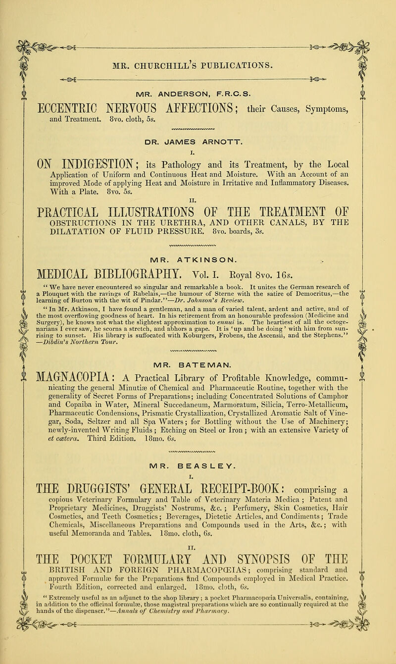 -*@- MR. CHURCHILL^ PUBLICATIONS. ._©>£ : . $<§h»- MR. ANDERSON, F.R.C.S. ECCENTRIC NERY0US AFFECTIONS; their Causes, Symptoms, and Treatment. 8vo. cloth, 5s. DR. JAMES ARNOTT. I. ON INDIGESTION; its Pathology and its Treatment, by the Local Application of Uniform and Continuous Heat and Moisture. With an Account of an improved Mode of applying Heat and Moisture in Irritative and Inflammatory Diseases. With a Plate. 8vo. 5s. PRACTICAL ILLUSTRATIONS OF THE TREATMENT OF OBSTRUCTIONS IN THE URETHRA, AND OTHER CANALS, BY THE DILATATION OF FLUID PRESSURE. 8vo. boards, 3s. MR. ATKINSON. MEDICAL BIBLIOGRAPHY. Vol. I. Royal 8vo. 16,. We have never encountered so singular and remarkable a book. It unites the German research of a Plouquet with the ravings of Rabelais,—the humour of Sterne with the satire of Democritus,—the learning of Burton with the wit of Pindar.—Dr. Johnson's Review. In Mr. Atkinson, I have found a gentleman, and a man of varied talent, ardent and active, and of the most overflowing goodness of heart. In his retirement from an honourable profession (Medicine and Surgery), he knows not what the slightest approximation to ennui is. The heartiest of all the octoge- narians I ever saw, he scorns a stretch, and abhors a gape. It is 'up and be doing ' with him from sun- rising to sunset. His library is suffocated with Koburgers, Frobens, the Ascensii, and the Stephens. —Dibdin's Northern Tour. MR. BATEMAN. MAGNACOPIA: A Practical Library of Profitable Knowledge, commu- nicating the general Minutiae of Chemical and Pharmaceutic Routine, together with the generality of Secret Forms of Preparations; including Concentrated Solutions of Camphor and Copaiba in Water, Mineral Succedaneum, Marmoratum, Silicia, Terro-Metallicum, Pharmaceutic Condensions, Prismatic Crystallization, Crystallized Aromatic Salt of Vine- gar, Soda, Seltzer and all Spa Waters; for Bottling without the Use of Machinery; newly-invented Writing Fluids ; Etching on Steel or Iron ; with an extensive Variety of etccstera. Third Edition. 18mo. 6s. MR. BEASLEY. I. THE DRUGGISTS' GENERAL RECEIPT-BOOK: comprising a copious Veterinary Formulary and Table of Veterinary Materia Medica ; Patent and Proprietary Medicines, Druggists' Nostrums, &c. ; Perfumery, Skin Cosmetics, Hair Cosmetics, and Teeth Cosmetics; Beverages, Dietetic Articles, and Condiments; Trade Chemicals, Miscellaneous Preparations and Compounds used in the Arts, &c.; with useful Memoranda and Tables. 18mo. cloth, 6s. II. THE POCKET FORMULARY AND SYNOPSIS OF THE BRITISH AND FOREIGN PHARMACOPOEIAS; comprising standard and approved Formulae for the Preparations find Compounds employed in Medical Practice. Fourth Edition, corrected and enlarged. 18mo. cloth, 6s. Extremely useful as an adjunct to the shop library; a pocket Pharmacopoeia Universalis, containing, in addition to the officinal formulae, those magistral preparations which are so continually required at the hands of the dispenser.—Annals of Chemistry and Pharmacy. -3«-—5>&>1