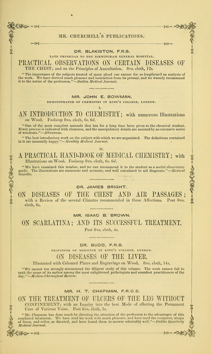 ~s>t j^-*- —©* mr. churchill's publications. 3-s > t £ DR. BLAKISTON, F.R.S. LATE PHYSICIAN TO THE BIRMINGHAM GENERAL HOSPITAL. PRACTICAL OBSERVATIONS ON CERTAIN DISEASES OE THE CHEST; and on the Principles of Auscultation. 8vo. cloth, 12s.  The importance of the subjects treated of must plead our excuse for so lengthened an analysis of the work. We have derived much pleasure and instruction from its perusal, and we warmly recommend it to the notice of the profession.—Dublin Medical Journal. MR. JOHN E. BOWMAN, DEMONSTRATOR OF CHEMISTRY IN KING'S COLLEGE, LONDON. I. AN INTRODUCTION TO CHEMISTRY; with numerous Illustrations ■on Wood. Foolscap 8vo. cloth, 6s. 6d.  One of the most complete manuals that has for a long time been given to the chemical student. Every process is indicated with clearness, and the manipulatory details are assisted by an extensive series of woodcuts.—AthentBum.  The best introductory work on the subject with which we are acquainted. The definitions contained in it are unusually happy.—Monthly Medical Journal. II. A PRACTICAL HAND-BOOK OP MEDICAL CHEMISTRY; with Illustrations on Wood. Foolscap 8vo. cloth, 6s. 6d.  We have examined this treatise, and we can recommend it to the student as a useful elementary guide. The illustrations are numerous and accurate, and well calculated to aid diagnosis.—Medical Gazette. DR. JAMES BRIGHT. ON DISEASES OF THE CHEST AND AIR PASSAGES ; with a Review of the several Climates recommended in these Affections. Post 8vo. $ cloth, 6s. MR. ISAAC B. BROWN. ON SCARLATINA; AND ITS SUCCESSFUL TREATMENT. Post 8vo. cloth, 4s. DR. BUDD, F.R.S. TROFESSOR OF MEDICINE IN KING'S COLLEGE, LONDON. ON DISEASES OF THE LITER. Illustrated with Coloured Plates and Engravings on Wood. 8vo. cloth, 14s. We cannot too strongly recommend the diligent study of this volume. The work cannot fail to rank the name of its author among the most enlightened pathologists and soundest practitioners of the day.—Medico-Chirurgical Review. MR. H. T. CHAPMAN, F.R.C.S. ON THE TREATMENT OF ULCERS OF THE LEG WITHOUT CONFINEMENT; with an Inquiry into the best Mode of effecting the Permanent 1 Cure of Varicose Veins. Post 8vo. cloth, 5s. <> 1 Mr. Chapman has done much by directing the attention of the profession to the advantages of tl combined treatment. We have read his work with much pleasure, and have used the compress, sf of linen, and roller, as directed, and have found them to answer admirably well.—Dublin (Jtnn Medical Journal. ^-©^ 3<3-