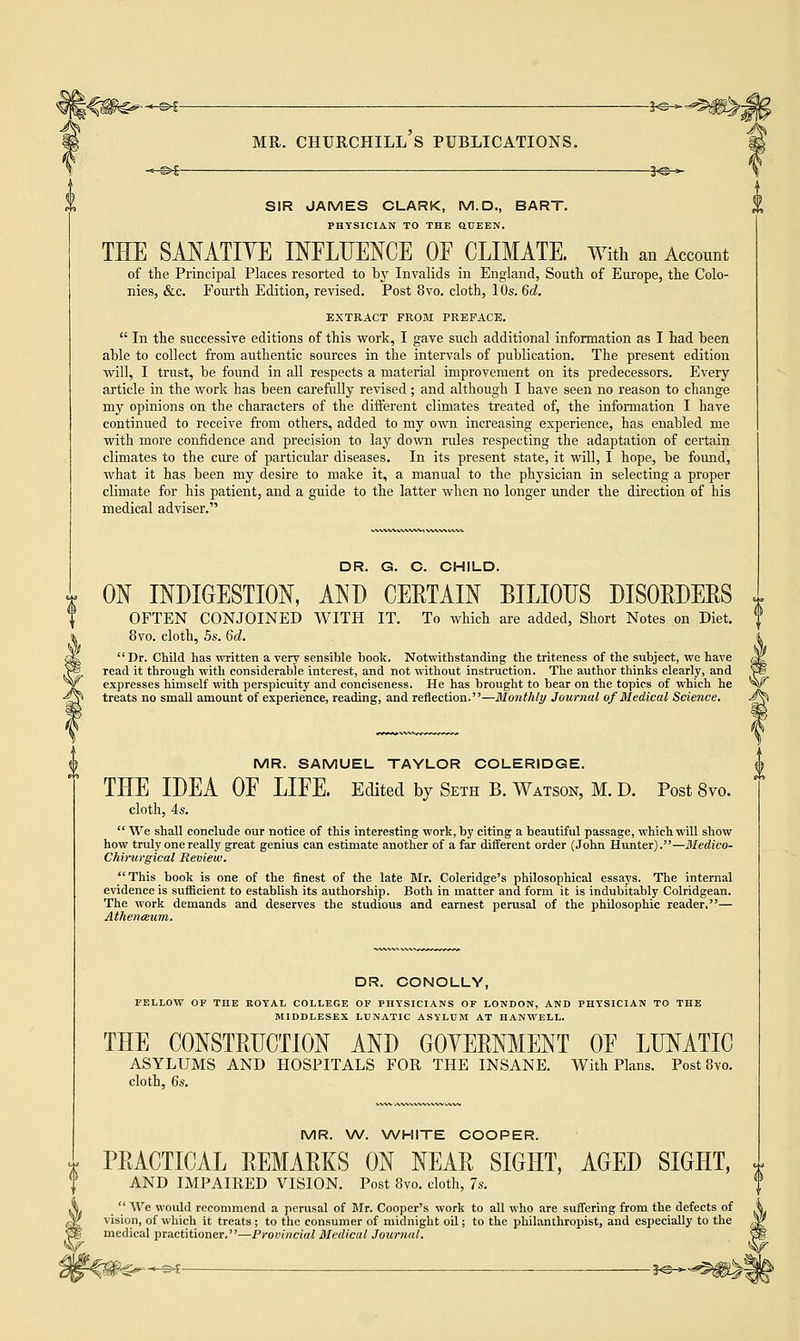 SIR JAMES CLARK, M.D., BART. PHYSICIAN TO THE SUEEN. THE SANATIVE INFLUENCE OF CLIMATE. With an Account of the Principal Places resorted to by Invalids in England, South, of Europe, the Colo- nies, &c. Fourth Edition, revised. Post 8vo. cloth, 10s. 6d. EXTRACT FROM PREFACE.  In the successive editions of this work, I gave such additional information as I had been able to collect from authentic sources in the intervals of publication. The present edition will, I trust, be found in all respects a material improvement on its predecessors. Every article in the work has been carefully revised; and although I have seen no reason to change my opinions on the characters of the different climates treated of, the information I have continued to receive from others, added to my own increasing experience, has enabled me with more confidence and precision to lay down rules respecting the adaptation of certain climates to the cure of particular diseases. In its present state, it will, I hope, be found, what it has been my desire to make it, a manual to the physician in selecting a proper climate for his patient, and a guide to the latter when no longer under the direction of his medical adviser. DR. G. C. CHILD. ON INDIGESTION, AND CERTAIN BILIOUS DISORDERS OFTEN CONJOINED WITH 8vo. cloth, 5s. 6d. IT. To which are added, Short Notes on Diet. Dr. Child has written a very sensible book. Notwithstanding the triteness of the subject, we have read it through with considerable interest, and not without instruction. The author thinks clearly, and expresses himself with perspicuity and conciseness. He has brought to bear on the topics of which he treats no small amount of experience, reading, and reflection.—Monthly Journal of Medical Science. MR. SAMUEL TAYLOR COLERIDGE. THE IDEA OF LIFE. Edited by Seth B. Watson, M. D. Post 8vo. cloth, 4s.  We shall conclude our notice of this interesting work, by citing a beautiful passage, which will show how truly one really great genius can estimate another of a far different order (John Hunter).—Medico- Chirurgical Review. This book is one of the finest of the late Mr. Coleridge's philosophical essays. The internal evidence is sufficient to establish its authorship. Both in matter and form it is indubitably Colridgean. The work demands and deserves the studious and earnest perusal of the philosophic reader,— Athenceum. DR. CONOLLY, FELLOW OF THE ROYAL COLLEGE OF PHYSICIANS OF LONDON, AND PHYSICIAN TO THE MIDDLESEX LUNATIC ASYLUM AT HANWELL. THE CONSTRUCTION AND GOVERNMENT OF LUNATIC ASYLUMS AND HOSPITALS FOR THE INSANE. With Plans. Post8vo. cloth, 6s. MR. W. WHITE COOPER. PRACTICAL REMARKS ON NEAR SIGHT, AGED SIGHT, AND IMPAIRED VISION. Post 8vo. cloth, 7s.  We would recommend a perusal of Mr. Cooper's work to all who are suffering from the defects of vision, of which it treats; to the consumer of midnight oil; to the philanthropist, and especially to the medical practitioner.—Provincial Medical Journal.