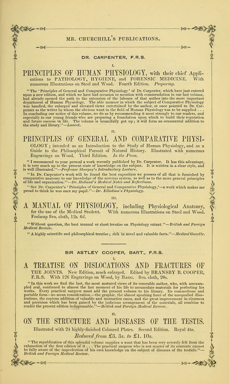 mr. churchill's publications. DR. CARPENTER, F.R.S. I. PEINCIPLES OF HITMAN PHYSIOLOGY, with their chief Appli- cations to PATHOLOGY, HYGIENE, and FORENSIC MEDICINE. With numerous Illustrations on Steel and Wood. Fourth Edition. Preparing.  The ' Principles of General and Comparative Physiology ' of Dr. Carpenter, which have just entered upon a new edition, and which we have had occasion to mention with commendation in our last volume, had already opened the path to the extension of the labours of that author into the more important department of Human Physiology. The able manner in which the subject of Comparative Physiology was handled, the enlarged and elevated views entertained by the author, at once pointed to Dr. Car- penter as the writer by whom the obvious want in the field of Human Physiology was to be supplied . . . In concluding our notice of this volume, we do so by recommending it most strongly to our readers, and especially to our young friends who are preparing a foundation upon which to build their reputation and future success in life. The volume is beautifully got up; it will form an ornamental addition to the study and library.—Lancet. II. PEINCIPLES OF GENERAL AND COMPAEATIYE PHYSI- OLOGY ; intended as an Introduction to the Study of Human Physiology, and as a Guide to the Philosophical Pursuit of Natural History. Illustrated with numerous Engravings on Wood. Third Edition. In the Press.  I recommend to your perusal a work recently published by Dr. Carpenter. It has this advantage, it is very much up to the present state of knowledge on the subject. It is written in a clear style, and is well illustrated.—Professor Sharpey's Introductory Lecture.  In Dr. Carpenter's work will be found the best exposition we possess of all that is furnished by comparative anatomy to our knowledge of the nervous system, as well as to the more general principles of life and organization.—Dr. Holland's Medical Notes and Reflections.  See Dr. Carpenter's ' Principles of General and Comparative Physiology,'—a work which makes me proud to think he was once my pupil.—Dr. Elliotson's Physiology. III. A MANUAL OF PHYSIOLOGY, including Physiological Anatomy, for the use of the Medical Student. With numerous Illustrations on Steel and Wood. Foolscap 8vo. cloth, 12s. 6d. Without question, the best manual or short treatise on Physiology extant.—British and Foreign Medical Review.  A highly scientific and philosophical treatise ; rich in novel and valuable facts.— Medical Gazette. SIR ASTLEY COOPER, BART., F.R.S. I. A TEEATISE ON DISLOCATIONS AND FEACTUEES OF THE JOINTS. New Edition, much enlarged. Edited by BRANSBY B. COOPER, F.R.S. With 126 Engravings on Wood, by Bagg. 8vo. cloth, 20s.  In this work we find the last, the most matured views of its venerable author, who, with unexam- pled zeal, continued to almost the last moment of his life to accumulate materials for perfecting his works. Every practical surgeon must add the present volume to his library. Its commodious and portable form—no mean consideration,—the graphic, the almost speaking force of the unequalled illus- trations, the copious addition of valuable and instructive cases, and the great improvement in clearness and precision which has been gained by the judicious arrangement of the materials, all combine to render the present edition indispensable.—British and Foreign Medical Review. ON TnE STEUCTUEE AND DISEASES OF THE TESTIS. Illustrated with 24 highly-finished Coloured Plates. Second Edition. Royal 4to. Reduced from £3. 3s. to £l. 10s. The republication of this splendid volume supplies a want that has been very severely felt from the exhaustion of the first edition of it . . . The practical surgeon who is not master of its contents cannot be fully aware of the imperfection of his own knowledge on the subject of diseases of the testicle.— British and Foreign Medical Review. ~-s>5 *e—*5»^j V
