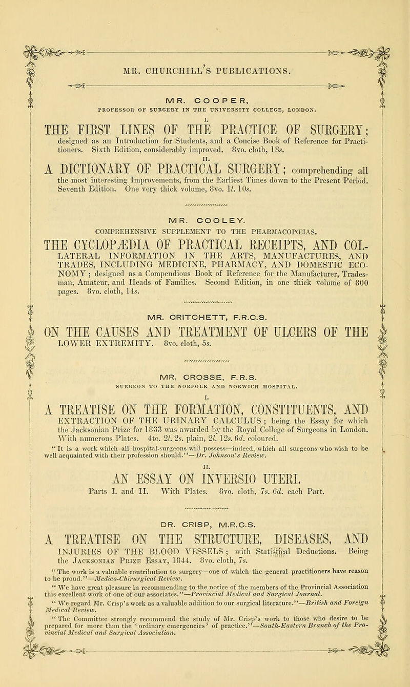 i^^ MR. COOPER, PROFESSOR OF SURGERY IN THE UNIVERSITY COLLEGE, LONDON. THE FIRST LINES OF THE PRACTICE OF SURGERY; designed as an Introduction for Students, and a Concise Book of Reference for Practi- tioners. Sixth Edition, considerably improved. 8vo. cloth, I8s. A DICTIONARY OF PRACTICAL SURGERY; comprehending ail the most interesting Improvements, from the Earliest Times down to the Present Period. Seventh Edition. One very thick volume, 8vo. 11. 10s. MR. COOLEY. COMPREHENSIVE SUPPLEMENT TO THE PHARMACOPOEIAS. THE CYCLOPEDIA OF PRACTICAL RECEIPTS, AND COL- LATERAL INFORMATION IN THE ARTS, MANUFACTURES, AND TRADES, INCLUDING MEDICINE, PHARMACY, AND DOMESTIC ECO- NOMY ; designed as a Compendious Book of Reference for the Manufacturer, Trades- man, Amateur, and Heads of Families. Second Edition, in one thick volume of 800 pages. 8vo. cloth, 14s. MR. CRITCHETT, F.R.C.S. ON THE CAUSES AND TREATMENT OF ULCERS OF THE LOWER EXTREMITY. 8vo. cloth, 5s. MR. CROSSE, F.R.S. SURGEON TO THE NORFOLK AND NORWICH HOSPITAL. I. A TREATISE ON THE FORMATION, CONSTITUENTS, AND EXTRACTION OF THE URINARY CALCULUS ; being the Essay for which the Jacksonian Prize for 1833 was awarded by the Royal College of Surgeons in London. With numerous Plates. 4to. 21. 2s. plain, 21. 12s. 6d. coloured.  It is a work which all hospital-surgeons will possess—indeed, which all surgeons who wish to be well acquainted with their profession should.—Dr. Johnson's Review. II. AN ESSAY ON INYERSIO UTERI. Parts I. and II. With Plates. 8vo. cloth, 7s. 6d. each Part. DR. CRISP, M.R.C.S. A TREATISE ON THE STRUCTURE, DISEASES, AND INJURIES OF THE BLOOD VESSELS ; with Statistical Deductions. Being the Jacksonian Prize Essay, 1844. 8vo. cloth, 7s.  The work is a valuable contribution to surgery—one of which the general practitioners have reason to be proud.—Medico-Chirargical Review.  We have great pleasure in recommending to the notice of the members of the Provincial Association this excellent work of one of our associates.—Provincial Medical and Surgical Journal.  We regard Mr. Crisp's work as a valuable addition to our surgical literature.—British and Foreign Medical Review.  The Committee strongly recommend the study of Mr. Crisp's work to those who desire to be prepared for more than the ' ordinary emergencies' of practice.—South-Easteryi Branch of the Pro- vincial Medical and Surgical Association. -^©—