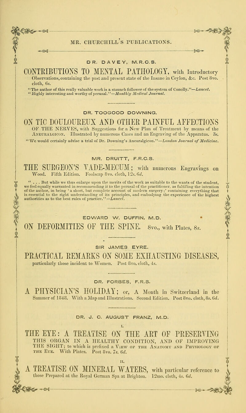 \ -«^©£ '- — : 5^* \ DR. DAVEY, M.R.C.S. CONTRIBUTIONS TO MENTAL PATHOLOGY, with introductory Observations, containing the past and present state of the Insane in Ceylon, &c. Post 8vo. cloth, 6s. The author of this really valuable work is a staunch follower of the system of Conolly.—Lancet.  Highly interesting and worthy of perusal.—Monthly Medical Journal. DR. TOOGOOD DOWNING. ON TIC DOULOUREUX AND OTHER PAINFUL AFFECTIONS OF THE NERVES, with Suggestions for a New Plan of Treatment by means of the Anetjralgicon. Illustrated by numerous Cases and an Engraving of the Apparatus. 3s.  We would certainly advise a trial of Dr. Downing's Aneuralgicon.—London Journal of Medicine. MR. DRUITT, F.R.C.S. THE SURGEON'S YADE-MECUM; with numerous Engravings on Wood. Fifth Edition. Foolscap 8vo. cloth, 12s. 6d. ... But while we thus enlarge upon the merits of the work as suitable to the wants of the student, we feel equally warranted in recommending it to the perusal of the practitioner, as fulfilling the intention of the author, in being 'a short, but complete account of modern surgery;' containing everything that is essential to the right understanding of its principles, and embodying the experience of the highest authorities as to the best rules of practice.—Lancet. EDWARD W. DUFFIN, M.D. ■ ON DEFORMITIES OF THE SPINE. 8vo., with Kates, 8,. SIR JAMES EYRE. PRACTICAL REMARKS ON SOME EXHAUSTING DISEASES, particularly those incident to Women. Post 8vo. cloth, 4s. DR. FORBES, F.R.S. A PHYSICIAN'S HOLIDAY; or, A Month in Switzerland in the Summer of 1848. With a Map and Illustrations. Second Edition. Post 8vo. cloth, 8s. 6d. DR. J. C. AUGUST FRANZ, M.D. I. THE EYE: A TREATISE ON THE ART OF PRESERVING THIS ORGAN IN A HEALTHY CONDITION, AND OF IMPROVING THE SIGHT; to which is prefixed a View of the Anatomy and Physiology of the Eve. With Plates. Post 8vo. 7s. 6d. II. <j> A TREATISE ON MINERAL WATERS, with particular reference to J those Prepared at the Royal German Spa at Brighton. 12mo. cloth, 4s. 6d. M 'V'