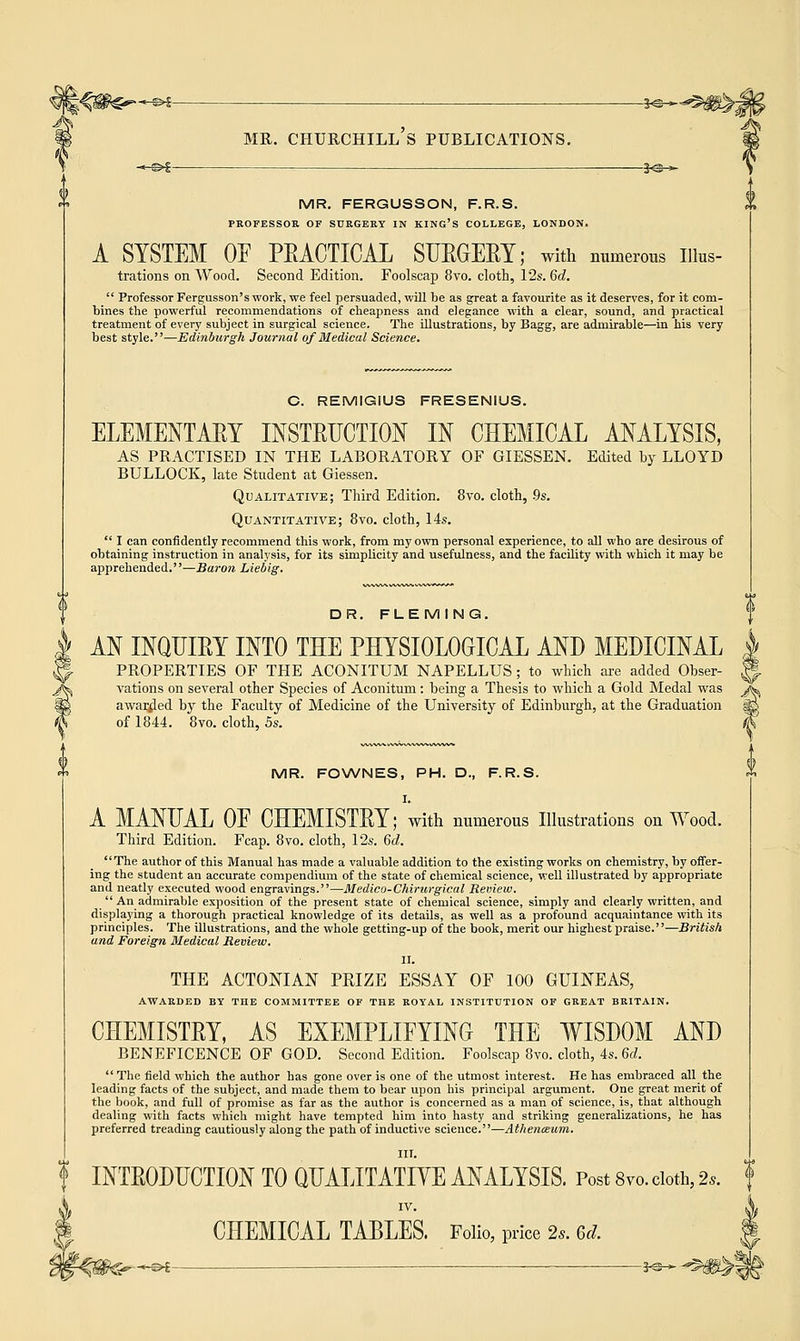 «* <> MR. FERGUSSON, F.R.S. PROFESSOR OF SURGERY IN KING'S COLLEGE, LONDON. A SYSTEM OF PEACTICAL SUEGEEY; with numerous nius- trations on Wood. Second Edition. Foolscap 8vo. cloth, 12s. 6d.  Professor Fergusson's work, we feel persuaded, will be as great a favourite as it deserves, for it com- bines the powerful recommendations of cheapness and elegance with a clear, sound, and practical treatment of every subject in surgical science. The illustrations, by Bagg, are admirable—in his very best style.—Edinburgh Journal of Medical Science. C. REMIGIUS FRESENIUS. ELEMENTAEY INSTEUCTION IN CHEMICAL ANALYSIS, AS PRACTISED IN THE LABORATORY OF GIESSEN. Edited by LLOYD BULLOCK, late Student at Giessen. Qualitative; Third Edition. 8vo. cloth, 9s. Quantitative; 8vo. cloth, 14s.  I can confidently recommend this work, from my own personal experience, to all who are desirous of obtaining instruction in analysis, for its simplicity and usefulness, and the facility with which it may be apprehended.—Baron Liebig. DR. FLEMING. AN INQIJIEY INTO THE PHYSIOLOGICAL AND MEDICINAL PROPERTIES OF THE ACONITUM NAPELLUS; to which are added Obser- vations on several other Species of Aconitum: being a Thesis to which a Gold Medal was awarded by the Faculty of Medicine of the University of Edinburgh, at the Graduation of 1844. 8vo. cloth, 5s. MR. FOWNES, PH. D., F.R.S. I. A MANUAL OE CHEMISTEY; with numerous Illustrations on Wood. Third Edition. Fcap. 8vo. cloth, 12s. 6d. The author of this Manual has made a valuable addition to the existing works on chemistry, by offer- ing the student an accurate compendium of the state of chemical science, well illustrated by appropriate and neatly executed wood engravings.—Medico-Chirurgical Review.  An admirable exposition of the present state of chemical science, simply and clearly written, and displaying a thorough practical knowledge of its details, as well as a profound acquaintance with its principles. The illustrations, and the whole getting-up of the book, merit our highest praise.''—British and Foreign Medical Review. II. THE ACTONIAN PRIZE ESSAY OF 100 GUINEAS, AWARDED BY THE COMMITTEE OF THE ROYAL INSTITUTION OF GREAT BRITAIN. CHEMISTEY, AS EXEMPLIFYING THE WISDOM AND BENEFICENCE OF GOD. Second Edition. Foolscap 8vo. cloth, 4s. 6d.  The field which the author has gone over is one of the utmost interest. He has embraced all the leading facts of the subject, and made them to bear upon his principal argument. One great merit of the book, and full of promise as far as the author is concerned as a man of science, is, that although dealing with facts which might have tempted him into hasty and striking generalizations, he has preferred treading cautiously along the path of inductive science.—Athenmum. III. INTE0DUCTI0N TO QUALITATIVE ANALYSIS. Post 8vo. cloth, 2s. IV. CHEMICAL TABLES. Folio, price 2s. Gel --H^£ — 3^