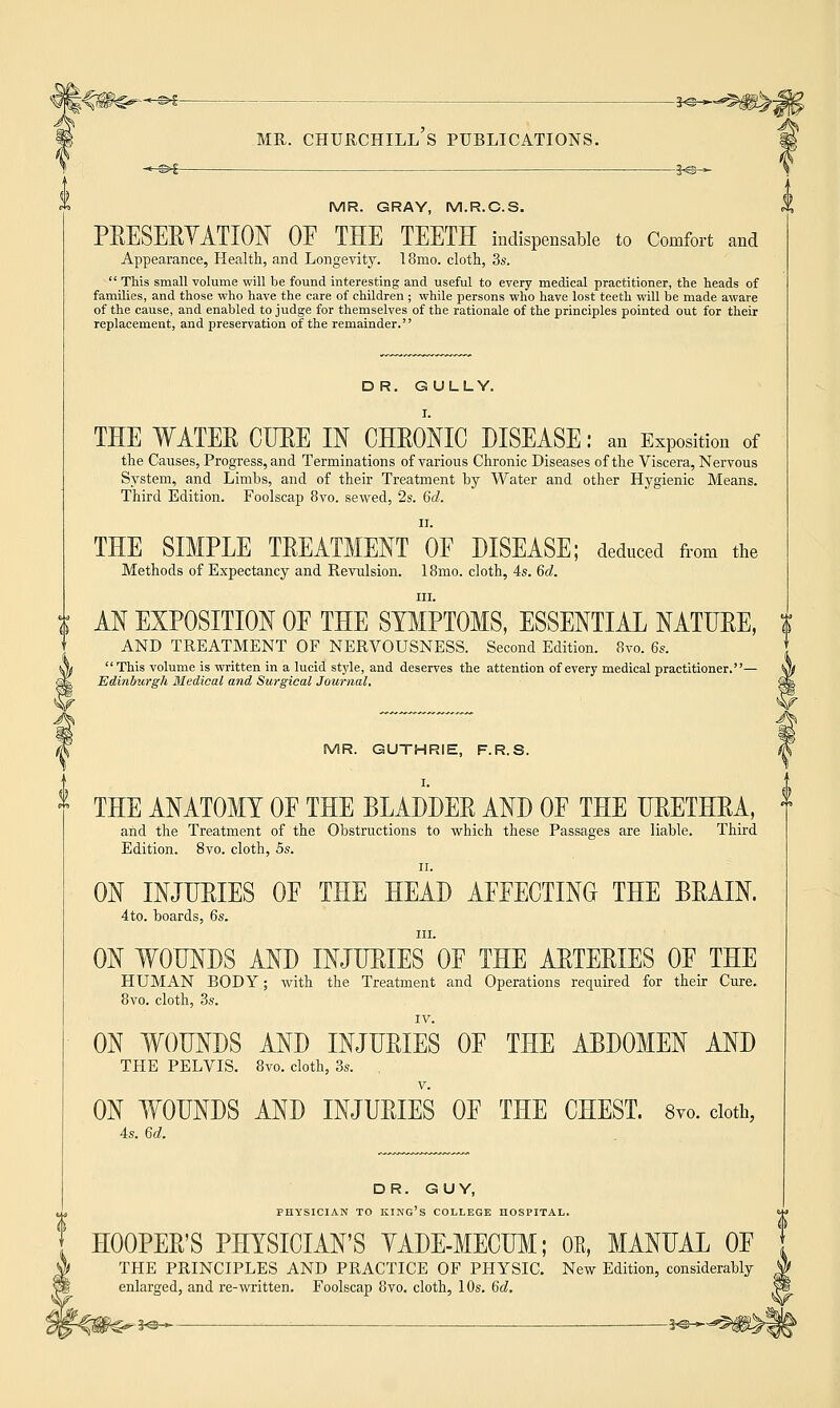 MR. GRAY, M.R.C.S. PRESERVATION OF THE TEETH indispensable to Comfort and Appearance, Health., and Longevity. 18mo. cloth, 3s.  This small volume will be found interesting and useful to every medical practitioner, the heads of families, and those who have the care of children ; while persons who have lost teeth will be made aware of the cause, and enabled to judge for themselves of the rationale of the principles pointed out for their replacement, and preservation of the remainder. DR. GULLY. THE WATER CURE IN CHRONIC DISEASE : an Exposition of the Causes, Progress, and Terminations of various Chronic Diseases of the Viscera, Nervous System, and Limbs, and of their Treatment by Water and other Hygienic Means. Third Edition. Foolscap 8vo. sewed, 2s. 6d. THE SIMPLE TREATMENT OF DISEASE; deduced from the Methods of Expectancy and Revulsion. 18mo. cloth, 4s. 6d. in. AN EXPOSITION OF THE SYMPTOMS, ESSENTIAL NATURE, $ AND TREATMENT OF NERVOUSNESS. Second Edition. 8vo. 6s. This volume is written in a lucid style, and deserves the attention of every medical practitioner.— Edinburgh Medical and Surgical Journal. MR. GUTHRIE, F.R.S. I. THE ANATOMY OF THE BLADDER AND OF THE URETHRA, and the Treatment of the Obstructions to which these Passages are liable. Third Edition. 8vo. cloth, 5s. ii. ON INJURIES OF THE HEAD AFFECTING THE BRAIN. 4to. boards, 6s. in. ON WOUNDS AND INJURIES OF THE ARTERIES OF THE HUMAN BODY; with the Treatment and Operations required for their Cure. 8vo. cloth, 3s. ON WOUNDS AND INJURIES OF THE ABDOMEN AND THE PELVIS. 8vo. cloth, 3s. ON WOUNDS AND INJURIES OF THE CHEST. 8vo. cloth, 4s. 6d. DR. GUY, PHYSICIAN TO KING'S COLLEGE HOSPITAL. HOOPER'S PHYSICIAN'S YADE-MECUM; OE, MANUAL OF THE PRINCIPLES AND PRACTICE OF PHYSIC. New Edition, considerably enlarged, and re-written. Foolscap 8vo. cloth, 10s. 6d.