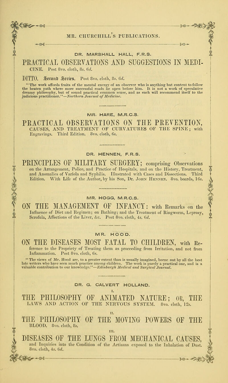 -©€- DR. MARSHALL HALL, F.R.S. PEACTICAL OBSERVATIONS AND SUGGESTIONS IN MEDI- CINE. Post 8vo. cloth, 8s. 6d. DITTO. SetonU Series. Post 8vo. cloth, 8s. 6d.  The work affords fruits of the mental energy of an observer who is anything but content to follow the beaten path where more successful roads lie open before him. It is not a work of speculative dreamy philosophy, but of sound practical common sense, and as such will recommend itself to the judicious practitioner.—Northern Journal of Medicine. MR. HARE, M.R.C.S. PEACTICAL OBSERVATIONS ON THE PRETENTION, CAUSES, AND TREATMENT OF CURVATURES OF THE SPINE; with Engravings. Third Edition. 8vo. cloth, 6s. DR. HENNEN, F.R.S. PRINCIPLES OF MILITARY SURGERY; comprising Observations on the Arrangement, Police, and Practice of Hospitals, and on the History, Treatment, and Anomalies of Variola and Syphilis. Illustrated with Cases and Dissections. Third Edition. With Life of the Author, by his Son, Dr. John Hennen. 8vo. boards, 16s. MR. HOGG, M.R.C.S. ON THE MANAGEMENT OF INFANCY: with Remarks on the Influence of Diet and Regimen; on Bathing; and the Treatment of Ringworm, Leprosy, J> Scrofula, Affections of the Liver, &c. Post 8vo. cloth, 4s. 6d. MR. HOOD. ON THE DISEASES MOST FATAL TO CHILDREN, with Re- ference to the Propriety of Treating them as proceeding from Irritation, and not from Inflammation. Post 8vo. cloth, 6s.  The views of Mr. Hood are, to a greater extent than is usually imagined, borne out by all the best late writers who have seen much practice among children. The work is purely a practical one, and is a valuable contribution to our knowledge.—Edinburgh Medical and Surgical Journal. DR. G. CALVERT HOLLAND. I. THE PHILOSOPHY OF ANIMATED NATURE; OB, THE LAWS AND ACTION OF THE NERVOUS SYSTEM. 8vo. cloth, 12s. THE PHILOSOPHY OF THe MOVING POWERS OF THE BLOOD. 8vo. cloth, 8s. in. DISEASES OF THE LUNGS FROM MECHANICAL CAUSES, and Inquiries into the Condition of the Artisans exposed to the Inhalation of Dust. $> exposed 8vo. cloth, 4s. (id. ' s>£ — —— *e—