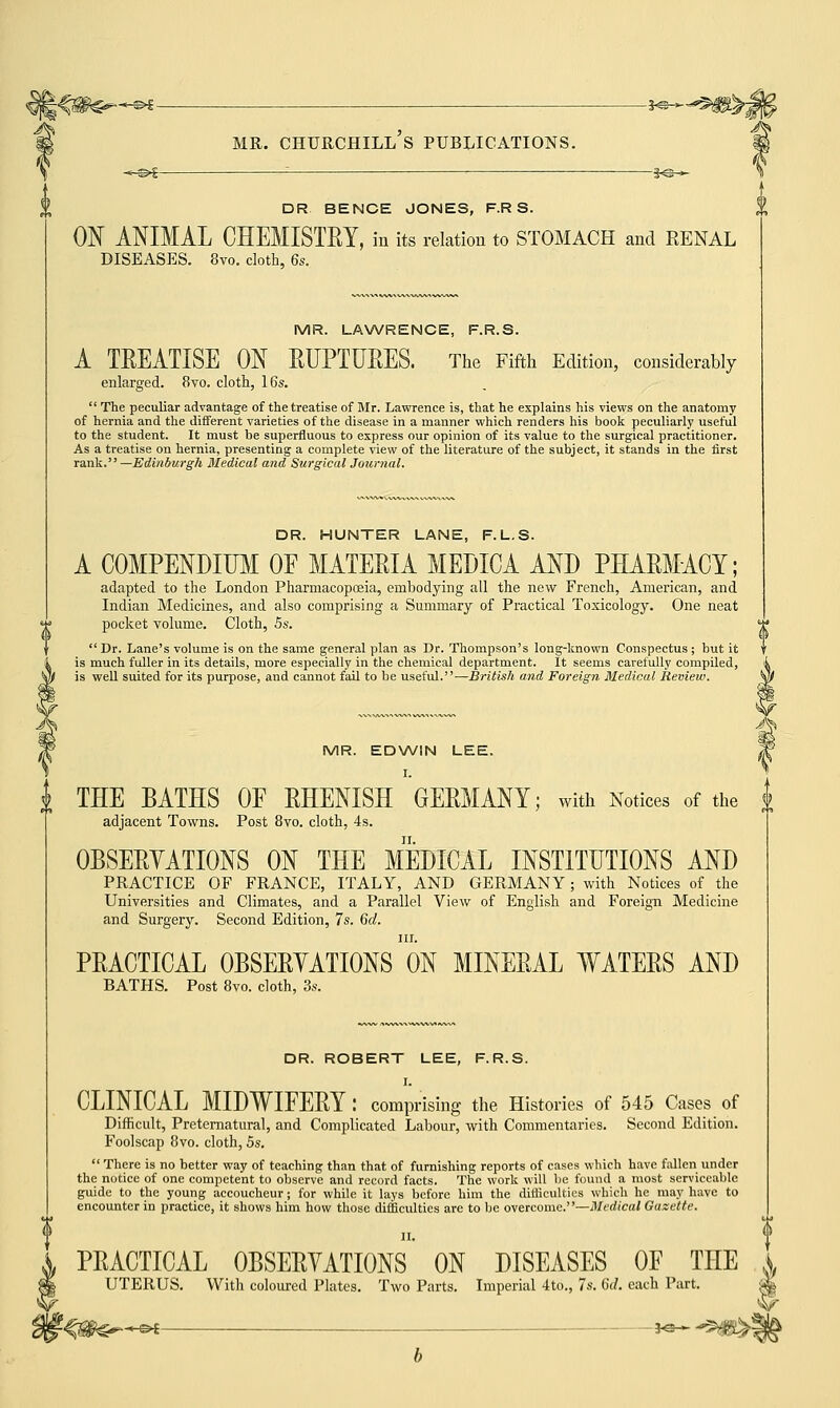 A^ -©*- DR BENCE JONES, F.R S. ON ANIMAL CHEMISTRY, in its relation to STOMACH and RENAL DISEASES. 8vo. cloth, 6s. MR. LAWRENCE, F.R.S. A TREATISE ON RUPTURES. The Fifth Edition, considerably enlarged. 8vo. cloth, 16s.  The peculiar advantage of the treatise of Mr. Lawrence is, that he explains his views on the anatomy of hernia and the different varieties of the disease in a manner which renders his book peculiarly useful to the student. It must be superfluous to express our opinion of its value to the surgical practitioner. As a treatise on hernia, presenting a complete view of the literature of the subject, it stands in the first rank. —Edinburgh Medical and Surgical Journal. DR. HUNTER LANE, F. L.S. A COMPENDIUM OF MATERIA MEDICA AND PHARMACY; adapted to the London Pharmacopceia, embodying all the new French, American, and Indian Medicines, and also comprising a Summary of Practical Toxicology. One neat pocket volume. Cloth, 5s.  Dr. Lane's volume is on the same general plan as Dr. Thompson's long-known Conspectus ; but it is much fuller in its details, more especially in the chemical department. It seems carefully compiled, is well suited for its purpose, and cannot fail to be useful.—British and Foreign Medical Review. MR. EDWIN LEE. I. THE BATHS OF RHENISH GERMANY; with Notices of the adjacent Towns. Post 8vo. cloth, 4s. OBSERVATIONS ON THE MEDICAL INSTITUTIONS AND PRACTICE OF FRANCE, ITALY, AND GERMANY; with Notices of the Universities and Climates, and a Parallel View of English and Foreign Medicine and Surgery. Second Edition, 7s. 6d. in. PRACTICAL OBSERYATIONS ON MINERAL WATERS AND BATHS. Post 8vo. cloth, 3s. DR. ROBERT LEE, F.R.S. I. CLINICAL MIDWIFERY: comprising the Histories of 545 Cases of Difficult, Preternatural, and Complicated Labour, with Commentaries. Second Edition. Foolscap 8vo. cloth, 5s.  There is no better way of teaching than that of furnishing reports of cases which have fallen under the notice of one competent to observe and record facts. The work will be found a most serviceable guide to the young accoucheur; for while it lays before him the difficulties which he may have to encounter in practice, it shows him how those difficulties are to be overcome.—Medical Gazette. II. PRACTICAL OBSERYATIONS ON DISEASES OF THE ^ UTERUS. With coloured Plates. Two Parts. Imperial 4to., 7s. 6d. each Part. f-%m^^* - *»~ -®*e>?