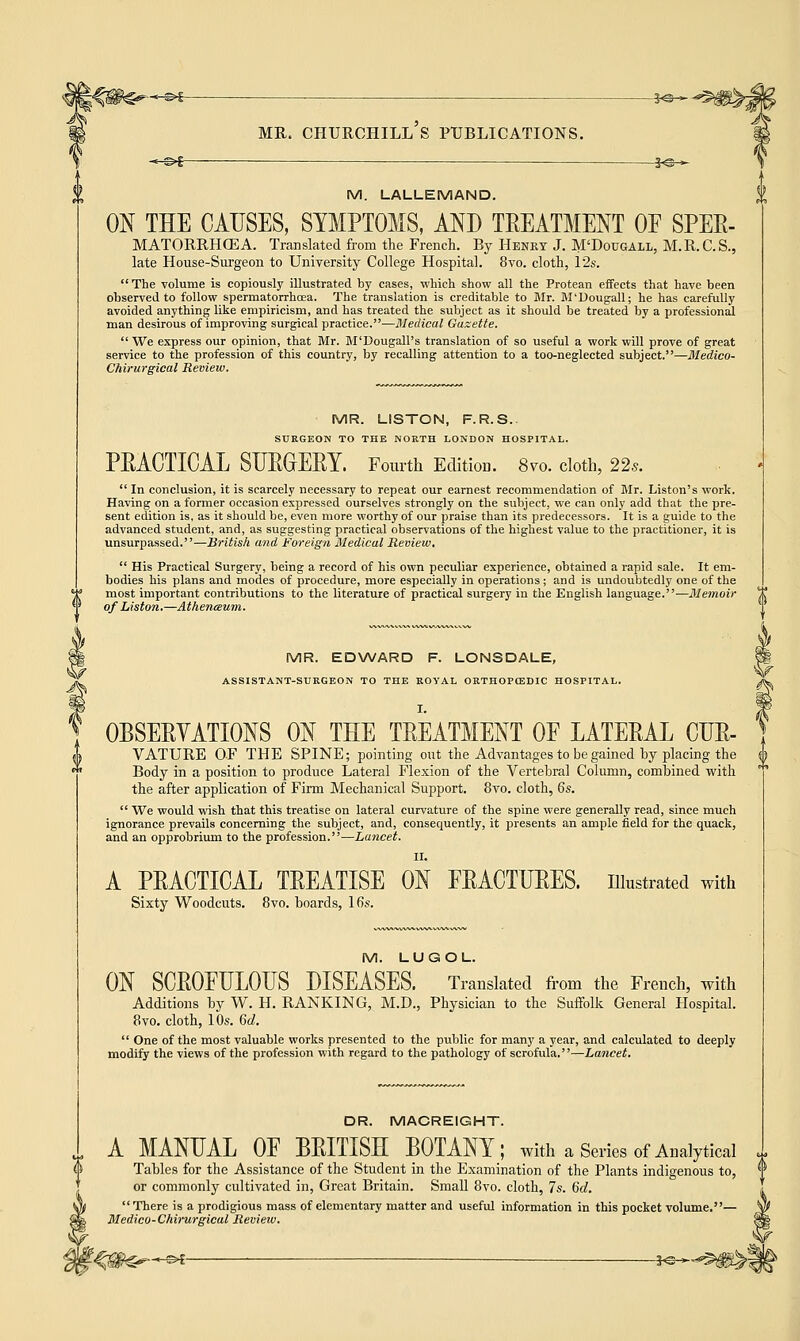 < £>£ MR. CHURCHILL S PUBLICATIONS. -*-©£-— |<s- M. LALLEMAND. ON THE CAUSES, SYMPTOMS, AND TREATMENT OF SPER- MATORRHGEA. Translated from the French. By Henry J. M'Dougall, M.R.C.S., late House-Surgeon to University College Hospital. 8vo. cloth, 12s. The volume is copiously illustrated by cases, which show all the Protean effects that have been observed to follow spermatorrhoea. The translation is creditable to Mr. M'Dougall; he has carefully avoided anything like empiricism, and has treated the subject as it should be treated by a professional man desirous of improving surgical practice.—Medical Guxette.  We express our opinion, that Mr. M'Dougall's translation of so useful a work will prove of great service to the profession of this country, by recalling attention to a too-neglected subject.—Medico- Chirurgical Review. MR. LISTON, F.R.S.. SURGEON TO THE NORTH LONDON HOSPITAL. PRACTICAL SURGERY. Fourth Edition. 870. cloth, 22s.  In conclusion, it is scarcely necessary to repeat our earnest recommendation of Mr. Liston's work. Having on a former occasion expressed ourselves strongly on the subject, we can only add that the pre- sent edition is, as it should be, even more worthy of our praise than its predecessors. It is a guide to the advanced student, and, as suggesting practical observations of the highest value to the practitioner, it is unsurpassed.—British and Foreign Medical Review.  His Practical Surgery, being a record of his own peculiar experience, obtained a rapid sale. It em- bodies his plans and modes of procedure, more especially in operations; and is undoubtedly one of the most important contributions to the literature of practical surgery in the English language.—Memoir of Liston.—Atheneeum. MR. EDWARD F. LONSDALE, ASSISTANT-SURGEON TO THE ROYAL ORTHOPCEDIC HOSPITAL. OBSERVATIONS ON THE TREATMENT OF LATERAL CUR- VATURE OF THE SPINE; pointing out the Advantages to be gained by placing the Body in a position to produce Lateral Flexion of the Vertebral Column, combined with the after application of Finn Mechanical Support. 8vo. cloth, 6s.  We would wish that this treatise on lateral curvature of the spine were generally read, since much ignorance prevails concerning the subject, and, consequently, it presents an ample field for the quack, and an opprobrium to the profession.—Lancet. II. A PRACTICAL TREATISE ON FRACTURES, illustrated with Sixty Woodcuts. 8vo. boards, 16s. M. LUGOL. ON SCROFULOUS DISEASES. Translated from the French, with Additions by W. H. RANKING, M.D., Physician to the Suffolk General Hospital. 8vo. cloth, 10s. 6d.  One of the most valuable works presented to the public for many a year, and calculated to deeply modify the views of the profession with regard to the pathology of scrofula.—Lancet. DR. MACREIGHT. A MANUAL OF BRITISH BOTANY; with a Series of Analytical Tables for the Assistance of the Student in the Examination of the Plants indigenous to, or commonly cultivated in, Great Britain. Small 8vo. cloth, 7s. 6c?.  There is a prodigious mass of elementary matter and useful information in this pocket volume.— Medico-Chirurgical Review.