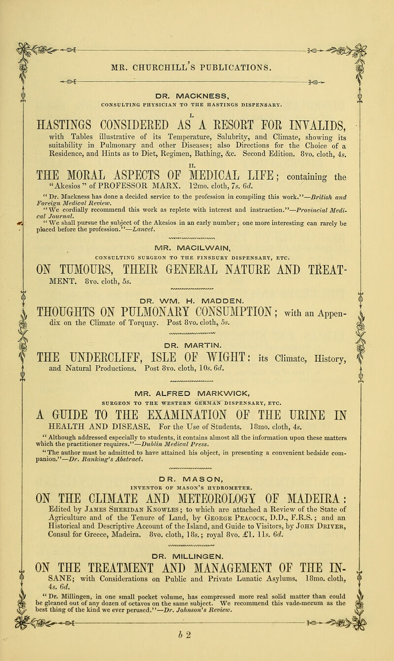 DR. MACKNESS, CONSULTING PHYSICIAN TO THE HASTINGS DISPENSARY. HASTINGS CONSIDERED AS A RESORT FOE INYALIDS, with Tables illustrative of its Temperature, Salubrity, and Climate, showing its suitability in Pulmonary and other Diseases; also Directions for the Choice of a Residence, and Hints as to Diet, Regimen, Bathing, &c. Second Edition. 8vo. cloth, 4s. THE MORAL ASPECTS OF MEDICAL LIFE; containing the Akesios  of PROFESSOR MARX. 12mo. cloth, 7s. 6d. Dr. Mackness has done a decided service to the profession in compiling this work.—British and Foreign Medical Review. We cordially recommend this work as replete with interest and instruction.—Provincial Medi- cal Journal.  We shall pursue the subject of the Akesios in an early number; one more interesting can rarely be placed before the profession.—Lancet. MR. MACILWAIN, CONSULTING SURGEON TO THE FINSBURY DISPENSARY, ETC. ON TUMOURS, THEIR GENERAL NATURE AND TREAT- MENT. 8vo. cloth, 5s. DR. WM. H. MADDEN. THOUGHTS ON PULMONARY CONSUMPTION; with an Appen- dix on the Climate of Torquay. Post 8vo. cloth, 5s. DR. MARTIN. THE UNDERCLIFF, ISLE OF WIGHT: its Climate, History, and Natural Productions. Post 8vo. cloth, 1 Os. 6d. MR. ALFRED MARKWICK, SURGEON TO THE WESTERN GERMAN DISPENSARY, ETC. A GUIDE TO THE EXAMINATION OF THE URINE IN HEALTH AND DISEASE. For the Use of Students. 18mo. cloth, 4s.  Although addressed especially to students, it contains almost all the information upon these matters which the practitioner requires.—Dublin Medical Press. The author must be admitted to have attained his object, in presenting a convenient bedside com- panion.—Dr. Ranking's Abstract. DR. MASON, INVENTOR OF MASON'S HYDROMETER. ON THE CLIMATE AND METEOROLOGY OF MADEIRA: Edited by James Sheridan Knowles ; to which are attached a Review of the State of Agriculture and of the Tenure of Land, by George Peacock, D.D., F.R.S.; and an Historical and Descriptive Account of the Island, and Guide to Visitors, by John Driver, Consul for Greece, Madeira. 8vo. cloth, 18s.; royal 8vo. £1. lis. 6d. DR. MILLINGEN. ON THE TREATMENT AND MANAGEMENT OF THE IN- SANE; with Considerations on Public and Private Lunatic Asylums, 18mo. cloth, 4s. 6d.  Dr. Millingen, in one small pocket volume, has compressed more real solid matter than could be gleaned out of any dozen of octavos on the same subject. We recommend this vade-mecum as the best thing of the kind we ever perused.—Dr. Johnson's Review. ^Sfe-~-« : 5^- h2