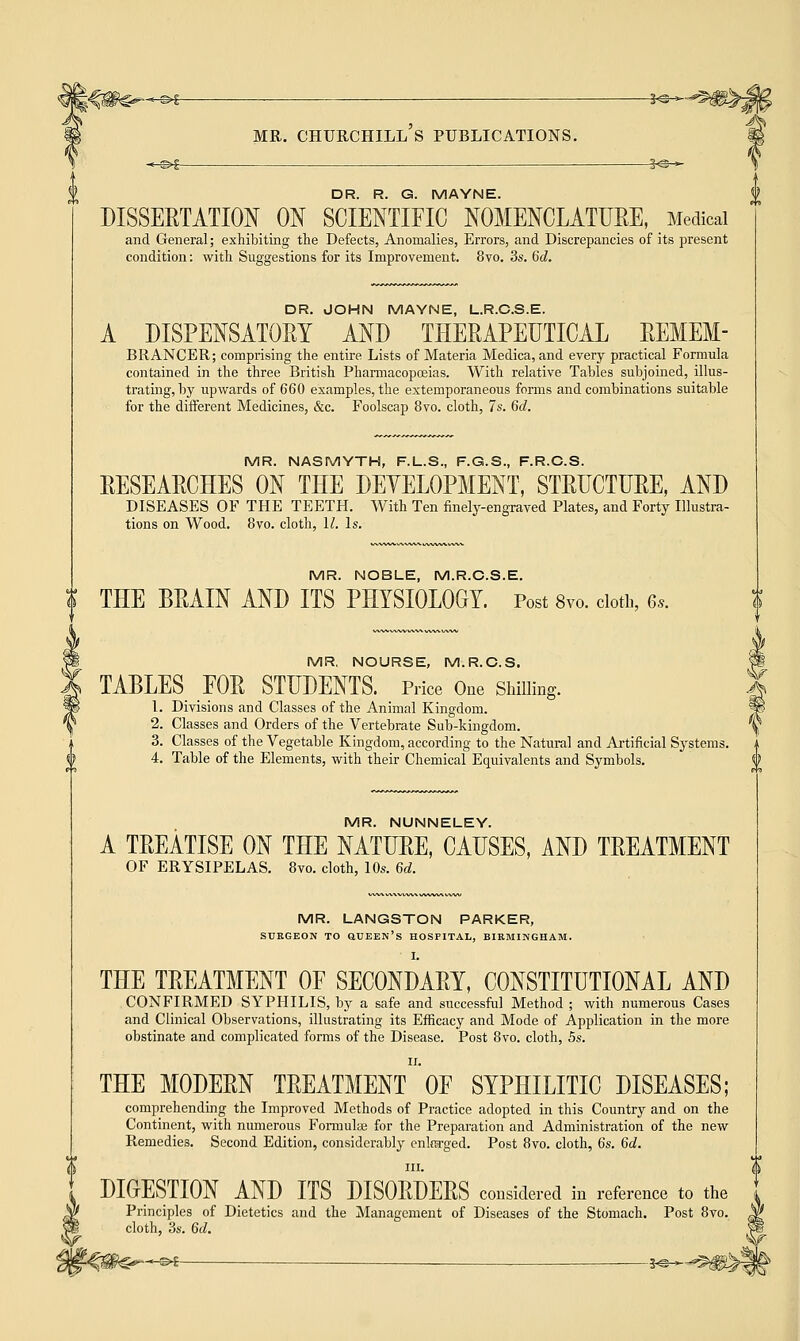 DR. R. G. MAYNE. DISSERTATION ON SCIENTIFIC NOMENCLATURE, Medical and General; exhibiting the Defects, Anomalies, Errors, and Discrepancies of its present condition: with Suggestions for its Improvement. 8vo. 3s. 6d. DR. JOHN MAYNE, L.R.C.S.E. A DISPENSATORY AND THERAPEUTICAL REMEM- BRANCER; comprising the entire Lists of Materia Medica, and every practical Formula contained in the three British Pharmacopoeias. With relative Tables subjoined, illus- trating, by upwards of 660 examples, the extemporaneous forms and combinations suitable for the different Medicines, &c. Foolscap 8vo. cloth, 7s. 6d. MR. NASMYTH, F.L.S., F.G.S., F.R.C.S. RESEARCHES ON THE DEVELOPMENT, STRUCTURE, AND DISEASES OF THE TEETH. With Ten finely-engraved Plates, and Forty Illustra- tions on Wood. 8vo. cloth, U. Is. MR. NOBLE, M.R.C.S.E. THE BRAIN AND ITS PHYSIOLOGY. Post 8vo. cloth, 6,. MR. NOURSE, M.R.C.S. TABLES FOR STUDENTS. Price One Shilling. 1. Divisions and Classes of the Animal Kingdom. 2. Classes and Orders of the Vertebrate Sub-kingdom. 3. Classes of the Vegetable Kingdom, according to the Natural and Artificial Systems. 4. Table of the Elements, with their Chemical Equivalents and Symbols. MR. NUNNELEY. A TREATISE ON THE NATURE, CAUSES, AND TREATMENT OF ERYSIPELAS. 8vo. cloth, 10s. 6d. MR. LANGSTON PARKER, SURGEON TO QUEEN'S HOSPITAL, BIRMINGHAM. I. THE TREATMENT OF SECONDARY, CONSTITUTIONAL AND CONFIRMED SYPHILIS, by a safe and successful Method ; with numerous Cases and Clinical Observations, illustrating its Efficacy and Mode of Application in the more obstinate and complicated forms of the Disease. Post 8vo. cloth, 5s. THE MODERN TREATMENT OF SYPHILITIC DISEASES; comprehending the Improved Methods of Practice adopted in this Country and on the Continent, with numerous Formulae for the Preparation and Administration of the new Remedies. Second Edition, considerably enlra-ged. Post 8vo. cloth, 6s. 6d. DIGESTION AND ITS DISORDERS considered in reference to the Principles of Dietetics and the Management of Diseases of the Stomach. I cloth, 3s. 6d. '^0€^*^i — ^© 0