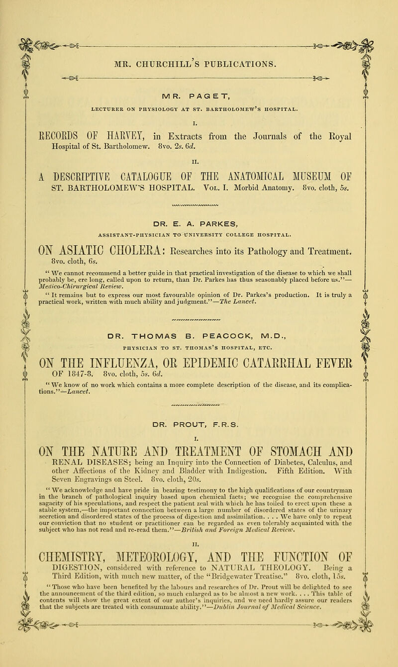 k\ MR. PAGET, LECTURER ON PHYSIOLOGY AT ST. BARTHOLOMEW'S HOSPITAL. I. RECOBDS OF HARVEY, in Extracts from the Journals of the Eoyal Hospital of St. Bartholomew. 8vo. 2s. 6d. ii. A DESCRIPTIVE CATALOGUE OE THE ANATOMICAL MUSEUM OE ST. BARTHOLOMEW'S HOSPITAL. Vol. I. Morbid Anatomy. 8vo. cloth, 5s. DR. E. A. PARKES, ASSISTANT-PHYSICIAN TO UNIVERSITY COLLEGE HOSPITAL. ON ASIATIC CHOLERA: Eesearches into its Pathology and Treatment. 8vo. cloth, 6s.  We cannot recommend a better guide in that practical investigation of the disease to which we shall probably be, ere long, called upon to return, than Dr. Parkes has thus seasonably placed before us.— MecLico-Chirurgical Review.  It remains but to express our most favourable opinion of Dr. Parkes's production. It is truly a A practical work, written with much ability and judgment.—The Lancet. DR. THOMAS B. PEACOCK, M.D., PHYSICIAN TO ST. THOMAS'S HOSPITAL, ETC. ON THE INFLUENZA, OR EPIDEMIC CATARRHAL EEYER OF 1847-8. 8vo. cloth, 5s. 6d.  We know of no work which contains a more complete description of the disease, and its complica- tions.—Lancet. DR. PROUT, F. R.S. I. ON THE NATURE AND TREATMENT OF STOMACH AND RENAL DISEASES; being an Inquiry into the Connection of Diabetes, Calculus, and other Affections of the Kidney and Bladder with Indigestion. Fifth Edition. With Seven Engravings on Steel. 8vo. cloth, 20s.  We acknowledge and have pride in bearing testimony to the high qualifications of our countryman in the branch of pathological inquiry based upon chemical facts; we recognise the comprehensive sagacity of his speculations, and respect the patient zeal with which he has toiled to erect upon these a stable system,—the important connection between a large number of disordered states of the urinary secretion and disordered states of the process of digestion and assimilation. . . . We have only to repeat our conviction that no student or practitioner can be regarded as even tolerably acquainted with the subject who has not read and re-read them.—British and Foreign Medical Review. II. CHEMISTRY, METEOROLOGY, AND THE FUNCTION OF DIGESTION, considered with reference to NATURAL THEOLOGY. Being a Third Edition, with much new matter, of the Bridgewater Treatise. 8vo. cloth, 15s.  Those who have been benefited by the labours and researches of Dr. Prout will be delighted to see the announcement of the third edition, so much enlarged as to be almost a new work. . . . This table of contents will show the great extent of our author's inquiries, and we ueed hardly assure our readers that the subjects are treated with consummate ability.—Dublin Journal of Medical Science.