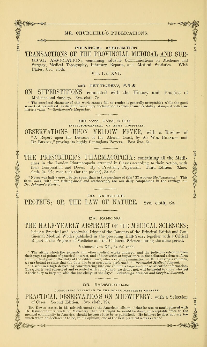 -©€ ^©— PROVINCIAL ASSOCIATION. TRANSACTIONS OF THE PROVINCIAL MEDICAL AND SUR- GICAL ASSOCIATION; containing valuable Communications on Medicine and Surgery, Medical Topography, Infirmary Reports, and Medical Statistics. With. Plates, 8vo. cloth. Vols. I. to XVI. MR. PETTIGREW, F.R.S. ON SUPERSTITIONS connected with the History and Practice of Medicine and Surgery. 8vo. cloth, 7s. The anecdotal character of this work cannot fail to render it generally acceptable; while the good sense that pervades it, as distant from empty declamation as from absurd credulity, stamps it with true historic value.—Gentleman's Magazine. SIR WM. PYM, K.C.H., INSPECTOR-GENERAL OF ASHY HOSPITALS. OBSERVATIONS UPON YELLOW FEVER, with a Review of A Report upon the Diseases of the African Coast, by Sir Wm, Buknett and Dr. Brtson, proving its highly Contagious Powers. Post 8vo. 6s. THE PRESCRIBED PHARMACOPEIA; containing all the Medi- cines in the London Pharmacopoeia, arranged in Classes according to their Action, with their Composition and Doses. By a Practising Physician. Third Edition. 32mo. cloth, 2s. 6d.; roan tuck (for the pocket), 3s. 6d.  Never was half-a-crown better spent than in the purchase of this ' Thesaurus Medicaminum.' This little work, with our visiting-book and stethoscope, are our daily companions in the carriage.— Dr. Joh?ison's Review. DR. RADCL1FFE. PROTEUS; OR, THE LAW OF NATURE. 8vo. cloth, 6s. DR. RANKING. THE HALF-YEARLY ABSTRACT OF THE MEDICAL SCIENCES; being a Practical and Analytical Digest of the Contents of the Principal British and Con- tinental Medical Works published in the preceding Half-Year; together with a Critical Report of the Progress of Medicine and the Collateral Sciences during the same period. Volumes I. to XL, 6s. 6d. each.  The sifting which the journals and other medical works undergo, and the judicious selection from their pages of points of practical interest, and of discoveries of importance in the collateral sciences, form an important part of the duty of the editor ; and, after a careful examination of Dr. Banking's volumes, we are bound to state that the duty has been most ably performed.—Provincial Medical Journal.  Useful in a high degree, by concentrating into one volume a large amount of scientific information. The work is well conceived and executed with ability, and, we doubt not, will be useful to those who feel it their duty to keep up with the knowledge of the day.—Edinburgh Medical and Surgical Journal. DR. RAMSBOTHAM, CONSULTING PHYSICIAN TO THE ROYAL MATERNITY CHARITY. PRACTICAL OBSERVATIONS ON MIDWIFERY, with a Selection of Cases. Second Edition. 8vo. cloth, 12s. Dr. Dewes states, in his advertisement to the American edition,  that he was so much pleased with Dr. Ramsbotham's work on Midwifery, that he thought he would be doing an acceptable office to the medical community in America, should he cause it to be re-published. He believes he does not say too much when he declares it to be, in his opinion, one of the best practical works extant. ~_£ !<-_