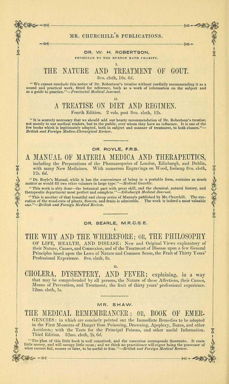 DR. W. H. ROBERTSON, PHYSICIAN TO THE BUXTON BATH CHARITY. THE NATURE AND TREATMENT OF GOUT. 8vo. cloth, 10s. 6d.  We cannot conclude this notice of Dr. Robertson's treatise without cordially recommending it as a sound and practical work, fitted for reference, both as a work of information on the subject and as a guide to practice.—Provincial Medical Journal. A TREATISE ON DIET AND REGIMEN. Fourth Edition. 2 vols, post 8vo. cloth, 12s.  It is scarcely necessary that we should add our hearty recommendation of Dr. Robertson's treatise, not merely to our medical readers, but to the public, over whom they have an influence. It is one of the few books which is legitimately adapted, both in subject and manner of treatment, to both classes.— British and Foreign Medico-Chirurgical Review. DR. ROYLE, F.R.S. A MANUAL OF MATERIA MEDICA AND THERAPEUTICS, including the Preparations of the Pharmacopoeias of London, Edinburgh, and Dublin, with many New Medicines. With numerous Engravings on Wood, foolscap 8vo. cloth, 12s. 6d.  Dr. Royle's Manual, while it has the convenience of being in a portable form, contains as much matter as would fill two other volumes in large type.—Medical Gazette.  This work is ably done—the botanical part with great skill, and the chemical, natural history, and therapeutic department most perfect and complete.—Edinburgh Medical Journal.  This is another of that beautiful and cheap series of Manuals published by Mr. Churchill. The exe- cution of the wood-cuts of plants, flowers, and fruits is admirable. The work is indeed a most valuable one.—British and Foreign Medical Review. DR. SEARLE, M.R.C.S.E. I. THE WHY AND THE WHEREFORE; OR, THE PHILOSOPHY OF LIFE, HEALTH, AND DISEASE: New and Original Views explanatory of their Nature, Causes, and Connexion, and of the Treatment of Disease upon a few General Principles based upon the Laws of Nature and Common Sense, the Fruit of Thirty Years' Professional Experience. 8vo. cloth, 8s. ii. CHOLERA, DYSENTERY, AND FEYER; explaining, in a way that may be comprehended by all persons, the Nature of these Affections, their Causes, Means of Prevention, and Treatment; the fruit of thirty years' professional experience. 12mo. cloth, 5s. MR. SHAW. THE MEDICAL REMEMBRANCER; OR, BOOK OF EMER- GENCIES : in which are concisely pointed out the Immediate Remedies to be adopted in the First Moments of Danger from Poisoning, Drowning, Apoplexy, Burns, and other Accidents; with the Tests for the Principal Poisons, and other useful Information. Third Edition. 32mo. cloth, 2s. 6d.  The plan of this little book is well conceived, and the execution corresponds thereunto. It costs little money, and will occupy little room ; and we think no practitioner will regret being the possessor of what cannot fail, sooner or later, to be useful to him.—British and Foreign Medical Review. C^-^£ : 3«—*ifi^*