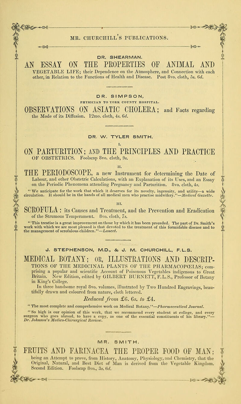 -^©^ ; *©— DR. SHEARMAN. AN ESSAY ON THE PROPERTIES OE ANIMAL AND VEGETABLE LIFE; their Dependence on the Atmosphere, and Connection with each other, in Relation to the Functions of Health and Disease. Post 8vo. cloth, 5s. Qd. DR. SIMPSON, PHYSICIAN TO YORK COUNTY HOSPITAL. OBSERVATIONS ON ASIATIC CHOLERA; and Facts regarding the Mode of its Diffusion. 12mo. cloth, 4s. 6d. DR. W. TYLER SMITH. I. ON PARTURITION; AND THE PRINCIPLES AND PRACTICE OF OBSTETRICS. Foolscap 8vo. cloth, 9s. ii. THE PERIODOSCOPE, a new Instrument for determining the Date of Labour, and other Obstetric Calculations, with an Explanation of its Uses, and an Essay on the Periodic Phenomena attending Pregnancy and Parturition. 8vo. cloth, 4s. We anticipate for the work that which it deserves for its novelty, ingenuity, and utility—a wide y/ circulation. It should be in the hands of all medical men who practise midwifery.—Medical Gazette. Sfe SCROEULA I its Causes and Treatment, and the Prevention and Eradication of the Strumous Temperament. 8vo. cloth, 7s.  This treatise is a great improvement on those by which it has been preceded. The part of Dr. Smith's work with which we are most pleased is that devoted to the treatment of this formidable disease and to the management of scrofulous children.—Lancet, 0. STEPHENSON, M.D., &, J. M. CHURCHILL, F.L.S. MEDICAL BOTANY; OE, ILLUSTRATIONS AND DESCRIP- TIONS OF THE MEDICINAL PLANTS OF THE PHARMACOPCEIAS; com- prising a popular and scientific Account of Poisonous Vegetables indigenous to Great Britain. New Edition, edited by GILBERT BURNETT, F. L. S., Professor of Botany in King's College. In three handsome royal 8vo. volumes, illustrated by Two Hundred Engravings, beau- tifully drawn and coloured from nature, cloth lettered. Reduced from £6. 6s. to £4.  The most complete and comprehensive work on Medical Botany.—Pharmaceutical Journal.  So high is our opinion of this work, that we recommend every student at college, and every surgeon who goes abroad, to have a copy, as one of the essential constituents of his library.— Dr. Johnson's Medico-Chirurgical Review. MR. SMITH. ERUPTS AND FARINACEA THE PROPER EOOD OE MAN; being an Attempt to prove, from History, Anatomy, Physiology, and Chemistry, that the Original, Natural, and Best Diet of Man is derived from the Vegetable Kingdom. Second Edition. Foolscap 8vo., 3s. (>V. 'V -£►£ }©—