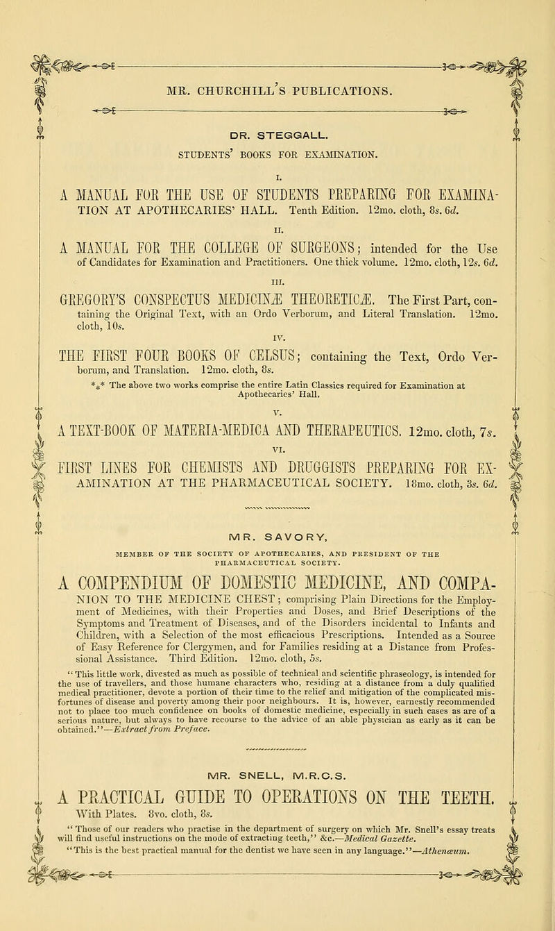 -3<3 > MR. CHURCHILL S PUBLICATIONS. ■*-&$— S«s-* dr. steggall. students' books for examination. I. A MANUAL FOE THE USE OF STUDENTS PREPARING FOR EXAMINA- TION AT APOTHECARIES' HALL. Tenth Edition. 12mo. cloth, 8s. 6d. ii. A MANUAL FOR THE COLLEGE OF SURGEONS; intended for the Use of Candidates for Examination and Practitioners. One thick volume. 12mo. cloth, 12s. 6d. in. GREGORY'S CONSPECTUS MEDICINE THEORETICS. The First Part, con- taining the Original Text, with an Ordo Verborum, and Literal Translation. 12mo. cloth, 10s. IV. THE FIRST FOUR BOOKS OF CELSUS; containing the Text, Ordo Ver- borum, and Translation. 12mo. cloth, 8s. *#* The above two works comprise the entire Latin Classics required for Examination at Apothecaries' Hall. V. A TEXT-BOOK OF MATERIA-MEDICA AND THERAPEUTICS. 12mo. cloth, is. VI. FIRST LINES FOR CHEMISTS AND DRUGGISTS PREPARING FOR ex- amination AT THE PHARMACEUTICAL SOCIETY. 18mo. cloth, 3s. 6d. MR. SAVORY, MEMBER OF THE SOCIETY OF APOTHECARIES, AND PRESIDENT OF THE PHARMACEUTICAL SOCIETY. A COMPENDIUM OF DOMESTIC MEDICINE, AND COMPA- NION TO THE MEDICINE CHEST ; comprising Plain Directions for the Employ- ment of Medicines, with their Properties and Doses, and Brief Descriptions of the Symptoms and Treatment of Diseases, and of the Disorders incidental to Infants and Children, with a Selection of the most efficacious Prescriptions. Intended as a Source of Easy Reference for Clergymen, and for Families residing at a Distance from Profes- sional Assistance. Third Edition. l2rno. cloth, 5s. This little work, divested as much as possible of technical and scientific phraseology, is intended for the use of travellers, and those humane characters who, residing at a distance from a duly qualified medical practitioner, devote a portion of their time to the relief and mitigation of the complicated mis- fortunes of disease and poverty among their poor neighbours. It is, however, earnestly recommended not to place too much confidence on books of domestic medicine, especially in such cases as are of a serious nature, but always to have recourse to the advice of an able physician as early as it can be obtained.—Extract from Preface. MR. SNELL, M.R.C.S. A PRACTICAL GUIDE TO OPERATIONS ON THE TEETH. With Plates. 8vo. cloth, 8s. Those of our readers who practise in the department of surgery on which Mr. Snell's essay treats  d useful instructions on the mode of extracting teeth, &c.—Medical Gazette. This is the best practical manual for the dentist we have seen in any language.—Athenaeum. —©*- -3«