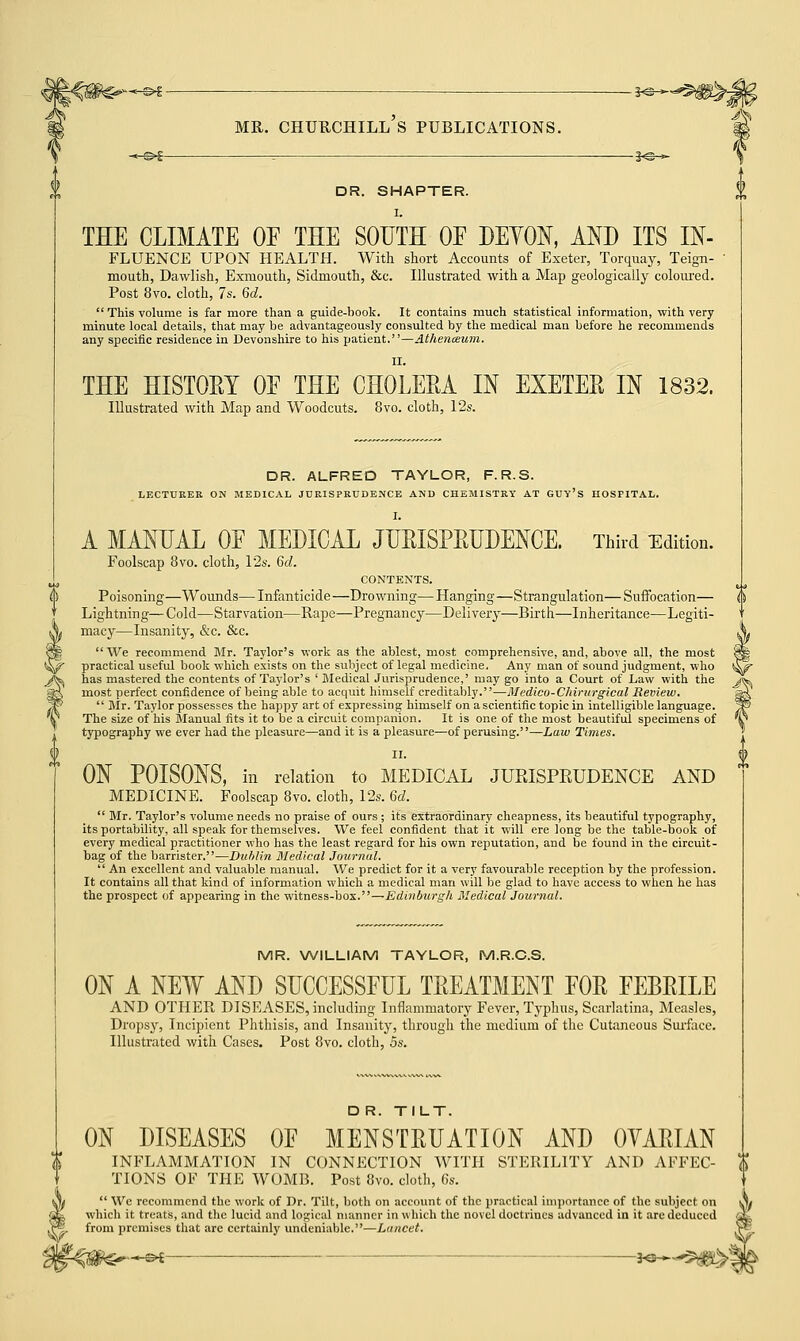 -*-©►£ = 3<©-*- DR. SHAPTER. I. THE CLIMATE OF THE SOUTH OF DEVON, AND ITS In- fluence UPON HEALTH. With short Accounts of Exeter, Torquay, Teign- mouth, Dawlish, Exmouth, Sidmouth, &c. Illustrated with a Map geologically coloured. Post 8vo. cloth, 7s. 6d.  This volume is far more than a guide-book. It contains much statistical information, with very minute local details, that may be advantageously consulted by the medical man before he recommends any specific residence in Devonshire to his patient.—Athenoeum. II. THE HISTORY OF THE CHOLERA IN EXETER IN 1832. Illustrated with Map and Woodcuts. 8vo. cloth, 12s. DR. ALFRED TAYLOR, F. R.S. LECTURER ON MEDICAL JURISPRUDENCE AND CHEMISTRY AT GUY'S HOSPITAL. I. A MANUAL OF MEDICAL JURISPRUDENCE. Third Edition. Foolscap 8vo. cloth, 12s. 6d. CONTENTS. Poisoning—Wounds— Infanticide —Drowning— Hanging—Strangulation— Suffocation— Lightning—Cold—Starvation—Rape—Pregnancy—Delivery—Birth—Inheritance—Legiti- macy—Insanity, &c. &c. \ We recommend Mr. Taylor's work as the ablest, most comprehensive, and, above all, the most §|| practical useful book which exists on the subject of legal medicine. Any man of sound judgment, who ^^ has mastered the contents of Taylor's ' Medical Jurisprudence,' may go into a Court of Law with the j<^ most perfect confidence of being able to acquit himself creditably.—Medico-Chirurgical Review. s$k  Mr. Taylor possesses the happy art of expressing himself on ascientific topic in intelligible language. /P The size of his Manual fits it to be a circuit companion. It is one of the most beautiful specimens of \ typography we ever had the pleasure—and it is a pleasure—of perusing.—Law Times. II. ON POISONS, in relation to MEDICAL JURISPRUDENCE AND MEDICINE. Foolscap 8vo. cloth, 12s. Gd.  Mr. Taylor's volume needs no praise of ours ; its extraordinary cheapness, its beautiful typography, its portability, all speak for themselves. We feel confident that it will ere long be the table-book of every medical practitioner who has the least regard for his own reputation, and be found in the circuit- bag of the barrister.—Dublin Medical Journal.  An excellent and valuable manual. We predict for it a very favourable reception by the profession. It contains all that kind of information which a medical man will be glad to have access to when he has the prospect of appearing in the witness-box.—Edinburgh Medical Journal. MR. WILLIAM TAYLOR, M.R.C.S. ON A NEW AND SUCCESSFUL TREATMENT FOR FEBRILE AND OTHER DISEASES, including Inflammatory Fever, Typhus, Scarlatina, Measles, Dropsy, Incipient Phthisis, and Insanity, through the medium of the Cutaneous Surface. Illustrated with Cases. Post 8vo. cloth, 5s. D R. TILT. ON DISEASES OF MENSTRUATION AND OYARIAN INFLAMMATION IN CONNECTION WITH STERILITY AND AFFEC- TIONS OF THE WOMB. Post 8vo. cloth, 6s.  Wc recommend the work of Dr. Tilt, both on account of the practical importance of the subject on which it treats, and the lucid and logical manner in which the novel doctrines advanced in it are deduced from premises that are certainly undeniable.—Lancet. -S* —— !<$--