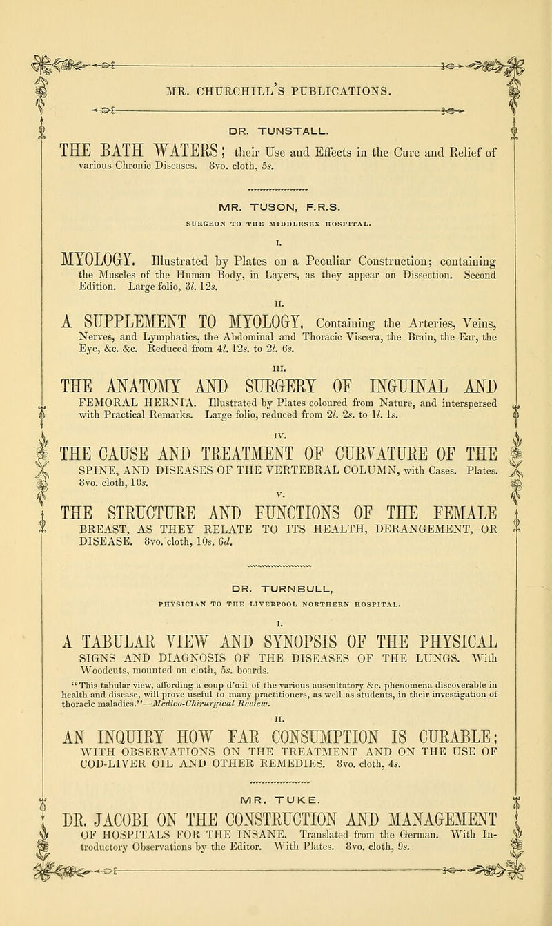 -s-g- DR. TUNSTALL. THE BATH WATERS ; their Use and Effects in the Cure and Relief of various Chronic Diseases. 8vo. cloth, 5s. MR. TUSON, F.R.S. SURGEON TO THE MIDDLESEX HOSPITAL. I. MYOLOGY. Illustrated by Plates on a Peculiar Construction; containing the Muscles of the Human Body, in Layers, as they appear on Dissection. Second Edition. Large folio, '31. 12s. ii. A SUPPLEMENT TO MYOLOGY, Containing the Arteries, Veins, Nerves, and Lymphatics, the Abdominal and Thoracic Viscera, the Brain, the Ear, the Eye, &c. &c. Reduced from Al. 12s. to 21. 6s. in. THE ANATOMY AND SURGERY OF INGUINAL AND FEMORAL HERNIA. Illustrated by Plates coloured from Nature, and interspersed with Practical Remarks. Large folio, reduced from 21. 2s. to 11. Is. IV. THE CAUSE AND TREATMENT OF CURYATHRE OF THE J SPINE, AND DISEASES OF THE VERTEBRAL COLUMN, with Cases. Plates. j_ 8vo. cloth, 10s. I v. (i THE STRUCTURE AND FUNCTIONS OF THE FEMALE BREAST, AS THEY RELATE TO ITS HEALTH, DERANGEMENT, OR I DISEASE. 8vo. cloth, 10s. 6d. DR. TURNBULL, PHYSICIAN TO THE LIVERPOOL NORTHERN HOSPITAL. I. A TABULAR YIEW AND SYNOPSIS OF THE PHYSICAL SIGNS AND DIAGNOSIS OF THE DISEASES OF THE LUNGS. With Woodcuts, mounted on cloth, 5s. boards. This tabular view, affording a coup d'oeil of the various auscultatory Sec. phenomena discoverable in health and disease, will prove useful to many practitioners, as well as students, in their investigation of thoracic maladies.—Medico-Chirurgical Review. II. AN INQUIRY HOW FAR CONSUMPTION IS CURABLE; WITH OBSERVATIONS ON THE TREATMENT AND ON THE USE OF COD-LIVER OIL AND OTHER REMEDIES. 8vo. cloth, 4s. MR. TUKE. DR. JACOBI ON THE CONSTRUCTION AND MANAGEMENT OF HOSPITALS FOR THE INSANE. Translated from the German. With In- troductory Observations by the Editor. With Plates. 8vo. cloth, 9s. -—€>£-