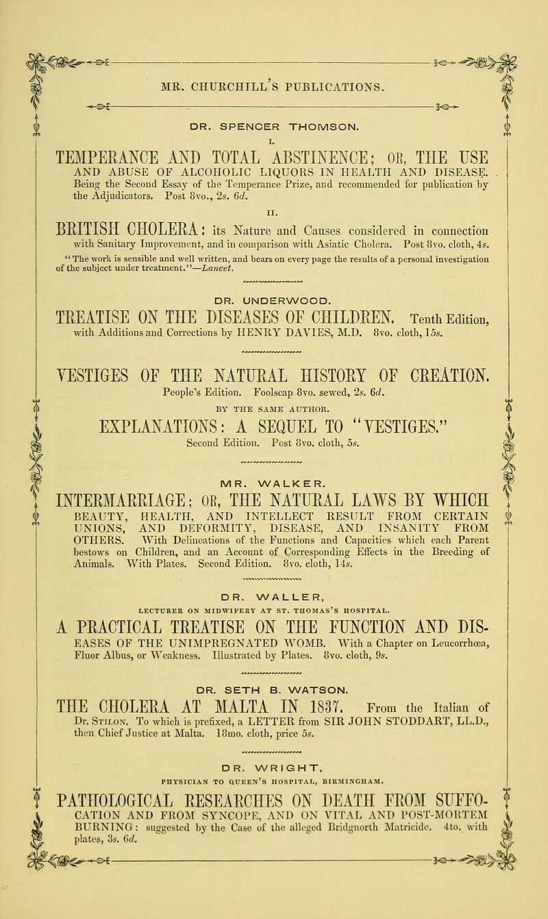 -*-&f : 3^— DR. SPENCER THOMSON. TEMPERANCE AND TOTAL ABSTINENCE; OB, THE USE AND ABUSE OF ALCOHOLIC LIQUORS IN HEALTH AND DISEASE. . Being the Second Essay of the Temperance Prize, and recommended for publication by the Adjudicators. Post 8vo., 2s. 6c?. ii. BRITISH CHOLERA I its Nature and Causes considered in connection with Sanitary Improvement, and in comparison with Asiatic Cholera. Post 8vo. cloth, 4s.  The work is sensible and well written, and bears on every page the results of a personal investigation of the subject under treatment.—Lancet. DR. UNDERWOOD. TREATISE ON THE DISEASES OE CHILDREN. Tenth Edition, with Additions and Corrections by HENRY DAVIES, M.D. 8vo. cloth, 15s. YESTIGES OF THE NATURAL HISTORY OE CREATION. People's Edition. Foolscap 8vo. sewed, 2s. 6c?. BY THE SAME AUTHOR. EXPLANATIONS: A SEQUEL TO YESTIGES. Second Edition. Post 8vo. cloth, 5s. MR. WALKER. INTERMARRIAGE; OE, THE NATURAL LAWS BY WHICH BEAUTY, HEALTH, AND INTELLECT RESULT FROM CERTAIN UNIONS, AND DEFORMITY, DISEASE, AND INSANITY FROM OTHERS. With Delineations of the Functions and Capacities which each Parent bestows on Children, and an Account of Corresponding Effects in the Breeding of Animals. With Plates. Second Edition. 8vo. cloth, 14s. DR. WALLER, LECTURER ON MIDWIFERY AT ST. THOMAS'S HOSPITAL. A PRACTICAL TREATISE ON THE FUNCTION AND DIS- EASES OF THE UNIMPREGNATED WOMB. With a Chapter on Leucorrhcea, Fluor Albus, or Weakness. Illustrated by Plates. 8vo. cloth, 9s. DR. SETH B. WATSON. THE CHOLERA AT MALTA IN 1837. From the Italian of Dr. Stilon. To which is prefixed, a LETTER from SIR JOHN STODDART, LL.D., then Chief Justice at Malta. 18mo. cloth, price 5s. D R. WR IGHT, PHYSICIAN TO QUEEN'S HOSPITAL, BIRMINGHAM. f PATHOLOGICAL RESEARCHES ON DEATH EROM SUFFO- CATION AND FROM SYNCOPE, AND ON VITAL AND POST-MORTEM BURNING: suggested by the Case of the alleged Bridgnorth Matricide. 4to. with plates, 3s. Gd. *-©►£ — J<3-«