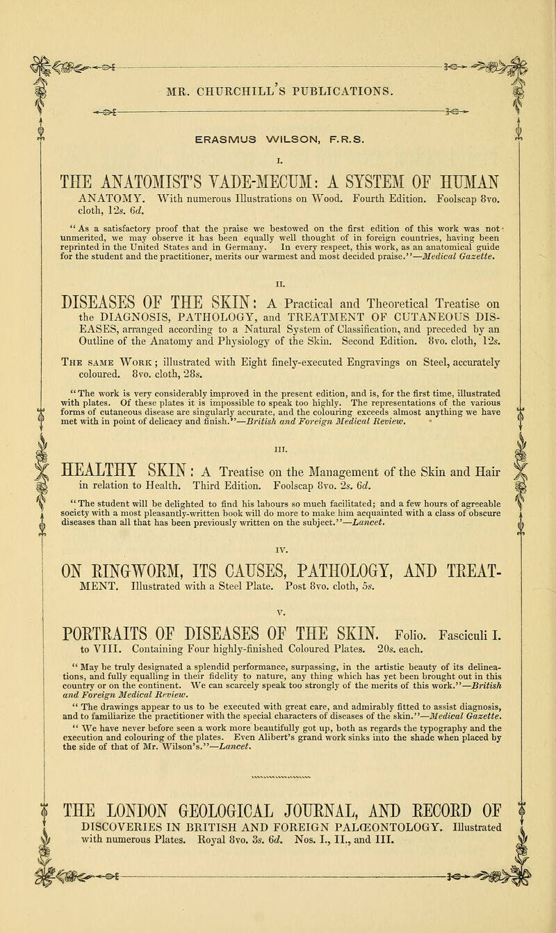 -©€■ •*©- MR. CHURCHILL S PUBLICATIONS. -©*- -*©- ERASMUS WILSON, F.R.S. THE ANATOMIST'S YADE-MECUM: A SYSTEM OF HUMAN ANATOMY. With numerous Illustrations on Wood. Fourth Edition. Foolscap 8vo. cloth, 12s. 6d.  As a satisfactory proof that the praise we bestowed on the first edition of this work was not • unmerited, we may observe it has been equally well thought of in foreign countries, having been reprinted in the United States and in Germany. In every respect, this work, as an anatomical guide for the student and the practitioner, merits our warmest and most decided praise.—Medical Gazette. DISEASES OF THE SKIN: A Practical and Theoretical Treatise on the DIAGNOSIS, PATHOLOGY, and TREATMENT OF CUTANEOUS DIS- EASES, arranged according to a Natural System of Classification, and preceded by an Outline of the Anatomy and Physiology of the Skin. Second Edition. 8vo. cloth, 12s. The same Work ; illustrated with Eight finely-executed Engravings on Steel, accurately coloured. 8vo. cloth, 28s. The work is very considerably improved in the present edition, and is, for the first time, illustrated with plates. Of these plates it is impossible to speak too highly. The representations of the various forms of cutaneous disease are singularly accurate, and the colouring exceeds almost anything we have met with in point of delicacy and finish.—British and Foreign Medical Review. • HEALTHY SKIN : A Treatise on the Management of the Skin and Hair in relation to Health. Third Edition. Foolscap 8vo. 2s. 6d.  The student will be delighted to find his labours so much facilitated; and a few hours of agreeable society with a most pleasantly-written book will do more to make him acquainted with a class of obscure diseases than all that has been previously written on the subject.—Lancet. ON RINGWORM, ITS CAUSES, PATHOLOGY, AND TREAT- MENT. Illustrated with a Steel Plate. Post 8vo. cloth, 5s. PORTRAITS OF DISEASES OF THE SKIN. Folio. Fasciculi I. to VIII. Containing Four highly-finished Coloured Plates. 20s. each.  Blay be truly designated a splendid performance, surpassing, in the artistic beauty of its delinea- tions, and fully equalling in their fidelity to nature, any thing which has yet been brought out in this country or on the continent. We can scarcely speak too strongly of the merits of this work.—British and Foreign Medical Review.  The drawings appear to us to be executed with great care, and admirably fitted to assist diagnosis, and to familiarize the practitioner with the special characters of diseases of the skin.—Medical Gazette.  We have never before seen a work more beautifully got up, both as regards the typography and the execution and colouring of the plates. Even Alibert's grand work sinks into the shade when placed by the side of that of Mr. Wilson's.—Lancet. $ THE LONDON GEOLOGICAL JOURNAL, AND RECORD OF $ DISCOVERIES IN BRITISH AND FOREIGN PALGEONTOLOGY. Illustrated with numerous Plates. Royal 8vo. 3s. Gd. Nos. I., II., and III. -©*- -1*3-