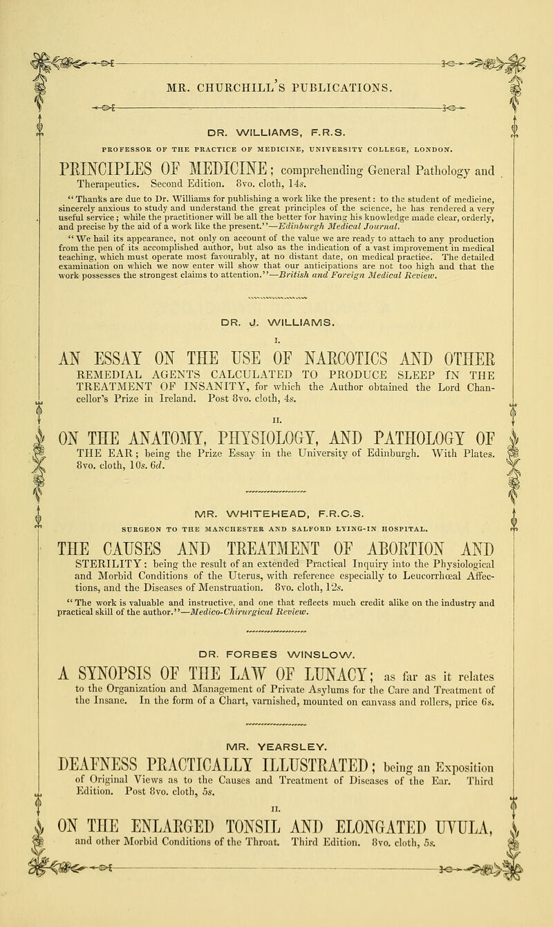 -©*- MR. CHURCHILL S PUBLICATIONS. DR. WILLIAMS, F.R.S. PROFESSOR OF THE PRACTICE OF MEDICINE, UNIVERSITY COLLEGE, LONDON. PRINCIPLES OF MEDICINE ; comprehending General Pathology and Therapeutics. Second Edition. 8vo. cloth, 14s. Thanks are due to Dr. Williams for publishing a work like the present: to the student of medicine, sincerely anxious to study and understand the great principles of the science, he has rendered a very useful service ; while the practitioner will be all the better for having his knowledge made clear, orderly, and precise by the aid of a work like the present.—Edinburgh Medical Journal. We hail its appearance, not only on account of the value we are ready to attach to any production from the pen of its accomplished author, but also as the indication of a vast improvement in medical teaching, which must operate most favourably, at no distant date, on medical practice. The detailed examination on which we now enter will show that our anticipations are not too high and that the work possesses the strongest claims to attention.—British and Foreign Medical Review. DR. J. WILLIAMS. I. AN ESSAY ON THE USE OE NARCOTICS AND OTHER REMEDIAL AGENTS CALCULATED TO PRODUCE SLEEP IN THE TREATMENT OF INSANITY, for which the Author obtained the Lord Chan- cellor's Prize in Ireland. Post 8vo. cloth, 4s ON THE ANATOMY, PHYSIOLOGY, AND PATHOLOGY OF THE EAR; being the Prize Essay in the University of Edinburgh. With Plates. 8vo. cloth, 10s. 6d. MR. WHITEHEAD, F.R.C.S. SURGEON TO THE MANCHESTER AND SALFORD LYING-IN HOSPITAL. THE CAUSES AND TREATMENT OF ABORTION AND STERILITY: being the result of an extended Practical Inquiry into the Physiological and Morbid Conditions of the Uterus, with reference especially to Leucorrhoeal Affec- tions, and the Diseases of Menstruation. 8vo. cloth, 12s.  The work is valuable and instructive, and one that reflects much credit alike on the industry and practical skill of the author.—Medico-Chirurgical Review. DR. FORBES WINSLOW. A SYNOPSIS OF THE LAW OF LUNACY; as far as it relates to the Organization and Management of Private Asylums for the Care and Treatment of the Insane. In the form of a Chart, varnished, mounted on canvass and rollers, price 6s. MR. YEARSLEY. DEAFNESS PRACTICALLY ILLUSTRATED; being an Exposition of Original Views as to the Causes and Treatment of Diseases of the Ear. Third Edition. Post 8vo. cloth, 5s. ii. ON THE ENLARGED TONSIL AND ELONGATED UYULA, and other Morbid Conditions of the Throat. Third Edition. 8vo. cloth, 5s. -SH