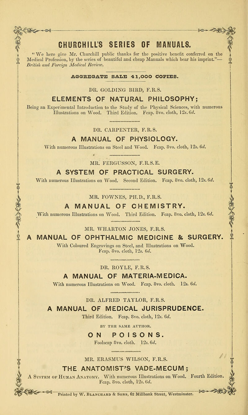 -*»--^m^2 CHURCHILL'S SERIES OF MANUALS,  We here give Mr. Churchill public thanks for the positive benefit conferred on the Medical Profession, by the series of beautiful and cheap Manuals which bear his imprint.— British and Foreign Medical Review. aeSSSGATS SALE 41,000 COPIES. DR. GOLDING BIRD, F.R.S. ELEMENTS OF NATURAL PHILOSOPHY; Being an Experimental Introduction to the Study of the Physical Sciences, with numerous Illustrations on Wood. Third Edition. Fcap. 8vo. cloth, 12s. 6d. DR. CARPENTER, F.R.S. A MANUAL OF PHYSIOLOGY. With numerous Illustrations on Steel and Wood. Fcap. 8vo. cloth, 12s. 6d. MR. FERGUSSON, F.R.S.E. A SYSTEM OF PRACTICAL SURGERY. With numerous Illustrations on Wood. Second Edition. Fcap. 8vo. cloth, 12s. 6d. MR. FOWNES, PH.D., F.R.S. A MANUAL OF CHEMISTRY. With numerous Illustrations on Wood. Third Edition. Fcap. 8vo. cloth, 12s. 6d. MR. WHARTON JONES, F.R.S. A MANUAL OF OPHTHALMIC MEDICINE &, SURGERY. With Coloured Engravings on Steel, and Illustrations on Wood. Fcap. 8vo. cloth, 12s. Qd. DR. ROYLE, F.R.S. A MANUAL OF MATERIA-MEDICA. With numerous Illustrations on Wood. Fcap. 8vo. cloth. 12s. 6d. DR. ALFRED TAYLOR, F.R.S. A MANUAL OF MEDICAL JURISPRUDENCE. Third Edition. Fcap. 8vo. cloth, 12s. 6d. BY THE SAME AUTHOR. ON POISONS. Foolscap 8vo. cloth. 12s. 6d. MR. ERASMUS WILSON, F.R.S. THE ANATOMIST'S VADE-MECUM; A System of Human Anatomy. With numerous Illustrations on Wood. Fourth Edition. Fcap. 8vo. cloth, 12s. 6d. ^p- ,?<^; Printed by W. Blanchard & Sons, 62 Millbank Street, Westminster.