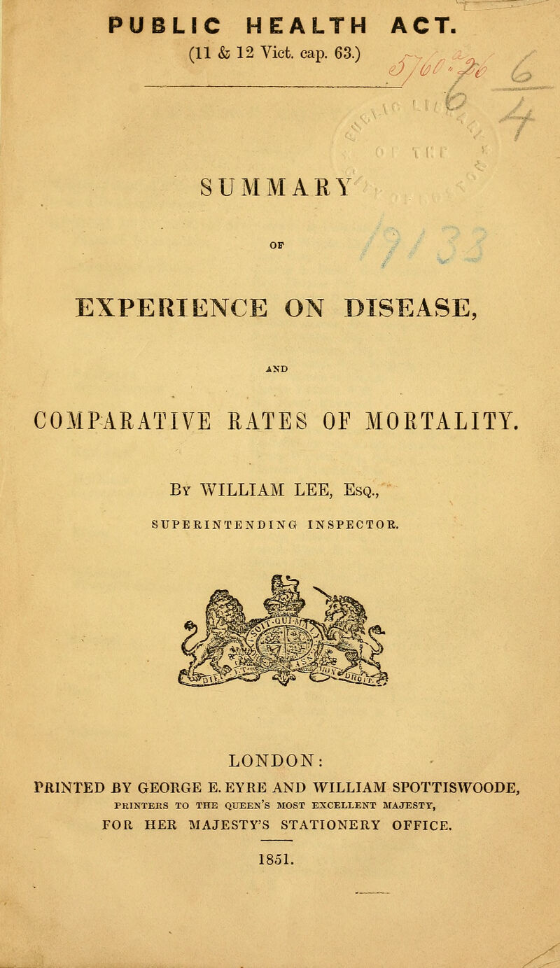 PUBLIC HEALTH ACT. (11 & 12 Vict. cap. 63.) SUMMARY EXPERIENCE ON DISEASE. COMPARATIVE RATES OF MORTALITY. By WILLIAM LEE, Esq., SUPERINTENDING INSPECTOR. LONDON: PRINTED BY GEORGE E. EYRE AND WILLIAM SPOTTISWOODE, PRINTERS TO THE QUEEN'S MOST EXCELLENT MAJESTY, FOR HER MAJESTY'S STATIONERY OFFICE. 1851.