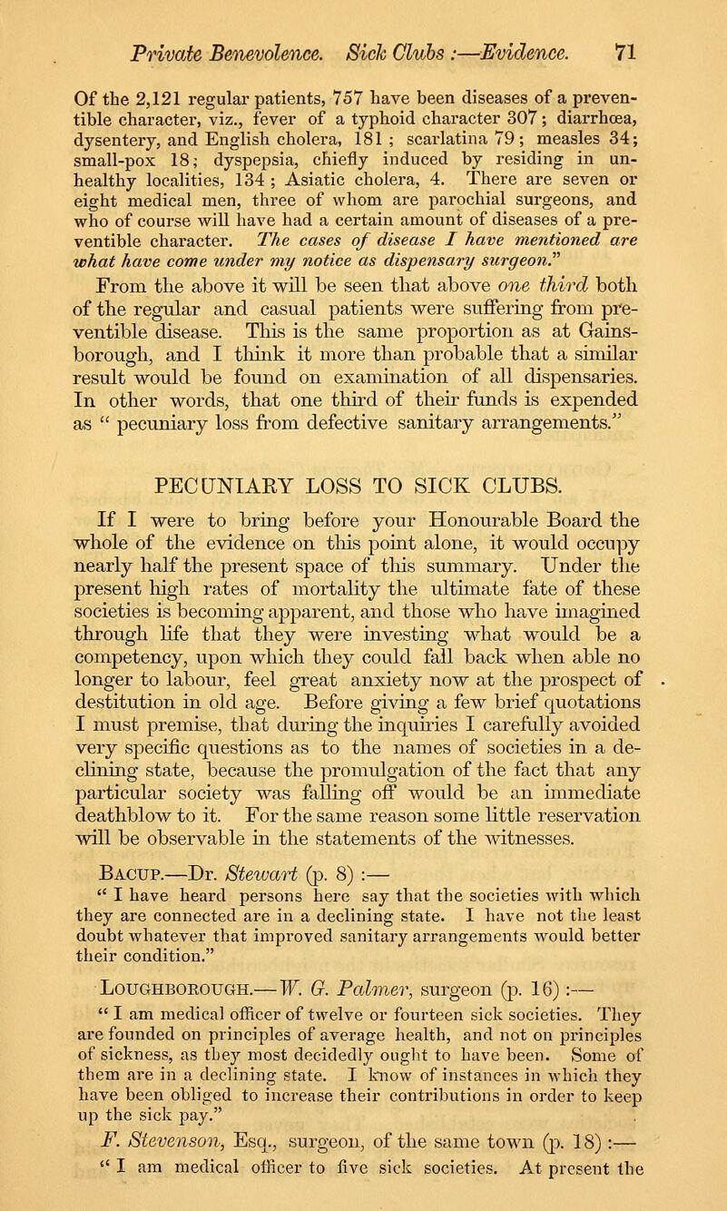Of the 2,121 regular patients, 757 have been diseases of a preven- tive character, viz., fever of a typhoid character 307; diarrhoea, dysentery, and English cholera, 181; scarlatina 79 ; measles 34; small-pox 18; dyspepsia, chiefly induced by residing in un- healthy localities, 134 ; Asiatic cholera, 4. There are seven or eight medical men, three of whom are parochial surgeons, and who of course will have had a certain amount of diseases of a pre- ventive chax'acter. The cases of disease I have mentioned are what have come under my notice as dispensary surgeon.'''1 From the above it will be seen that above one third both of the regular and casual patients were suffering from pre- ventable disease. This is the same proportion as at Gains- borough, and I think it more than probable that a similar result would be found on examination of all dispensaries. In other words, that one third of their funds is expended as pecuniary loss from defective sanitary arrangements. PECUNIARY LOSS TO SICK CLUBS. If I were to bring before your Honourable Board the whole of the evidence on this point alone, it would occupy nearly half the present space of this summary. Under the present high rates of mortality the ultimate fate of these societies is becoming apparent, and those who have imagined through life that they were investing what would be a competency, upon which they could fall back when able no longer to labour, feel great anxiety now at the prospect of destitution in old age. Before giving a few brief quotations I must premise, that during the inquiries I carefully avoided very specific questions as to the names of societies in a de- clining state, because the promulgation of the fact that any particular society was falling off would be an immediate deathblow to it. For the same reason some little reservation will be observable in the statements of the witnesses. Bacup.—Dr. Stewart (p. 8) :— I have heard persons here say that the societies with which they are connected are in a declining state. I have not the least doubt whatever that improved sanitary arrangements would better their condition. Loughborough.—W. G. Palmer, surgeon (p. 16):— I am medical officer of twelve or fourteen sick societies. They are founded on principles of average health, and not on principles of sickness, as they most decidedly ought to have been. Some of them are in a declining state. I know of instances in which they have been obliged to increase their contributions in order to keep up the sick pay. F. Stevenson, Esq., surgeon, of the same town (p. 18):— I am medical officer to five sick societies. At present the