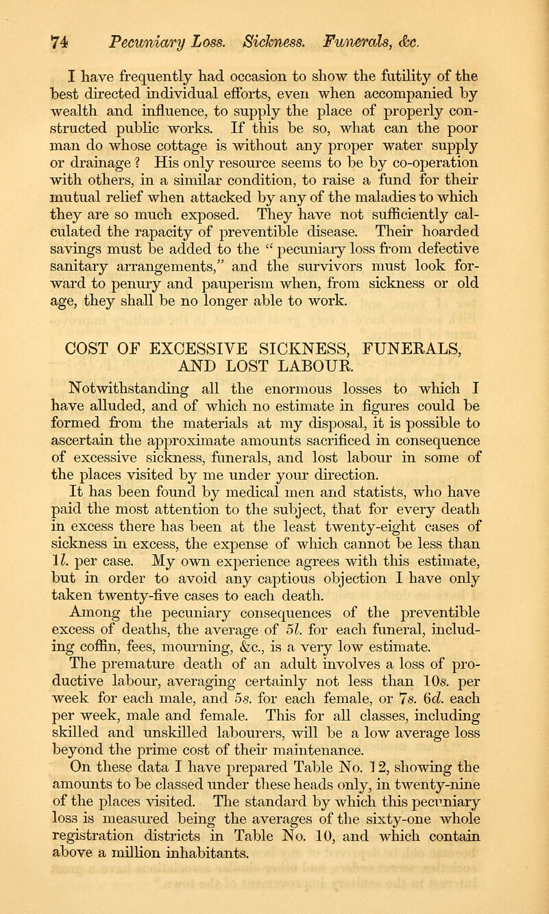 I have frequently had occasion to show the futility of the best directed individual efforts, even when accompanied by wealth and influence, to supply the place of properly con- structed public works. If this be so, what can the poor man do whose cottage is without any proper water supply or drainage ? His only resource seems to be by co-operation with others, in a similar condition, to raise a fund for their mutual relief when attacked by any of the maladies to which they are so much exposed. They have not sufficiently cal- culated the rapacity of preventible disease. Their hoarded savings must be added to the  pecuniary loss from defective sanitary arrangements, and the survivors must look for- ward to penury and pauperism when, from sickness or old age, they shall be no longer able to work. COST OF EXCESSIVE SICKNESS, FUNERALS, AND LOST LABOUR Notwithstanding all the enormous losses to which I have alluded, and of which no estimate in figures could be formed from the materials at my disposal, it is possible to ascertain the approximate amounts sacrificed in consequence of excessive sickness, funerals, and lost labour in some of the places visited by me under your direction. It has been found by medical men and statists, who have paid the most attention to the subject, that for every death in excess there has been at the least twenty-eight cases of sickness in excess, the expense of which cannot be less than 11. per case. My own experience agrees with this estimate, but in order to avoid any captious objection I have only taken twenty-five cases to each death. Among the pecuniary consequences of the preventible excess of deaths, the average of 51. for each funeral, includ- ing coffin, fees, mourning, &c, is a very low estimate. The premature death of an adult involves a loss of pro- ductive labour, averaging certainly not less than 10s. per week for each male, and 5s. for each female, or 7s. 6d. each per week, male and female. This for all classes, including skilled and unskilled labourers, will be a low average loss beyond the prime cost of their maintenance. On these data I have prepared Table No. 12, showing the amounts to be classed under these heads only, in twenty-nine of the places visited. The standard by which this pecuniary loss is measured being the averages of the sixty-one whole registration districts in Table No. 10, and which contain above a million inhabitants.