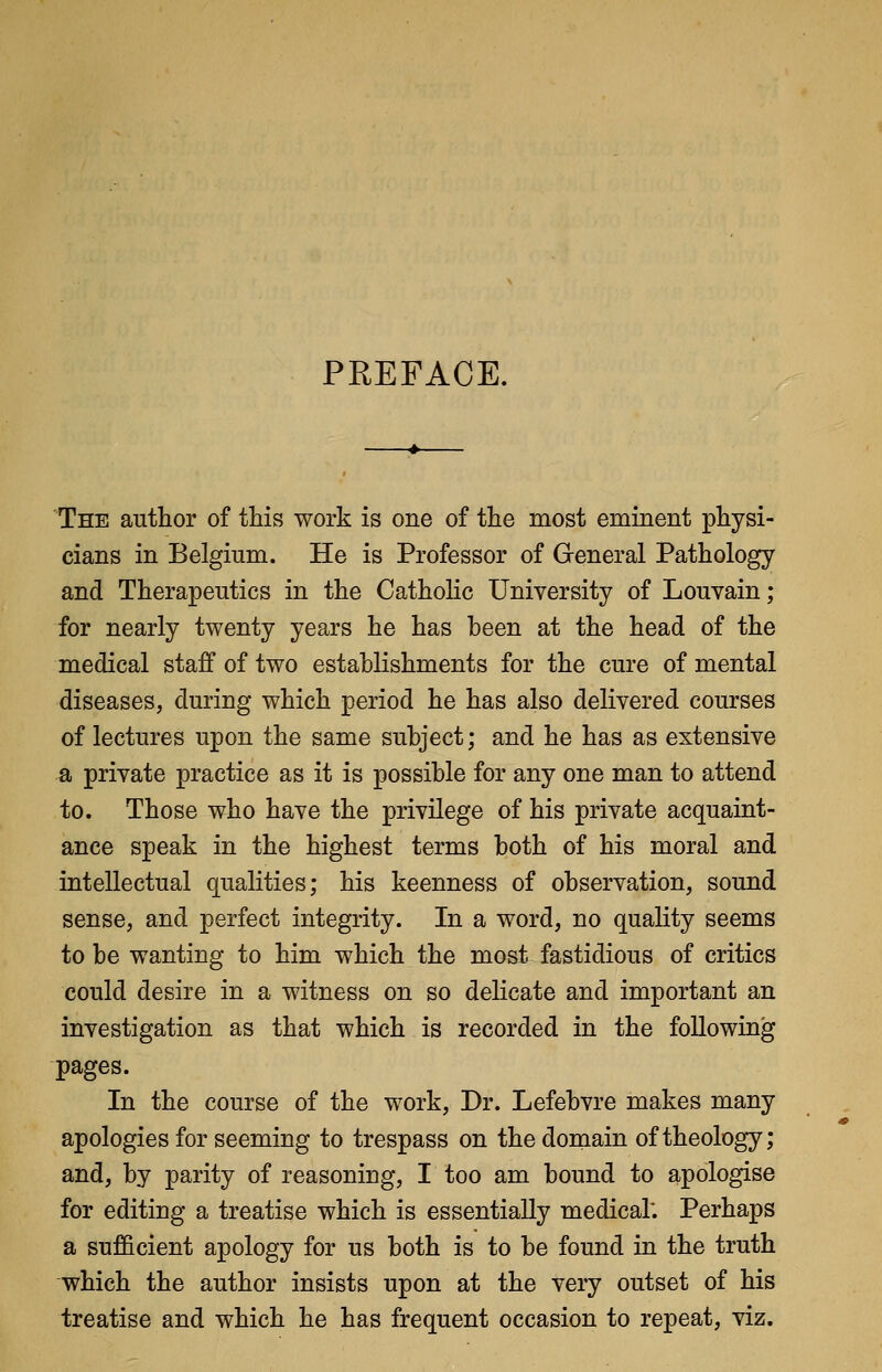PREFACE. The author of this work is one of the most eminent physi- cians in Belgium. He is Professor of General Pathology and Therapeutics in the Catholic University of Louvain; for nearly twenty years he has heen at the head of the medical staff of two establishments for the cure of mental diseases, during which period he has also delivered courses of lectures upon the same subject; and he has as extensive a private practice as it is possible for any one man to attend to. Those who have the privilege of his private acquaint- ance speak in the highest terms both of his moral and intellectual qualities; his keenness of observation, sound sense, and perfect integrity. In a word, no quality seems to be wanting to him which the most fastidious of critics could desire in a witness on so delicate and important an investigation as that which is recorded in the following pages. In the course of the work, Dr. Lefebvre makes many apologies for seeming to trespass on the domain of theology; and, by parity of reasoning, I too am bound to apologise for editing a treatise which is essentially medical: Perhaps a sufficient apology for us both is to be found in the truth which the author insists upon at the very outset of his treatise and which he has frequent occasion to repeat, viz.