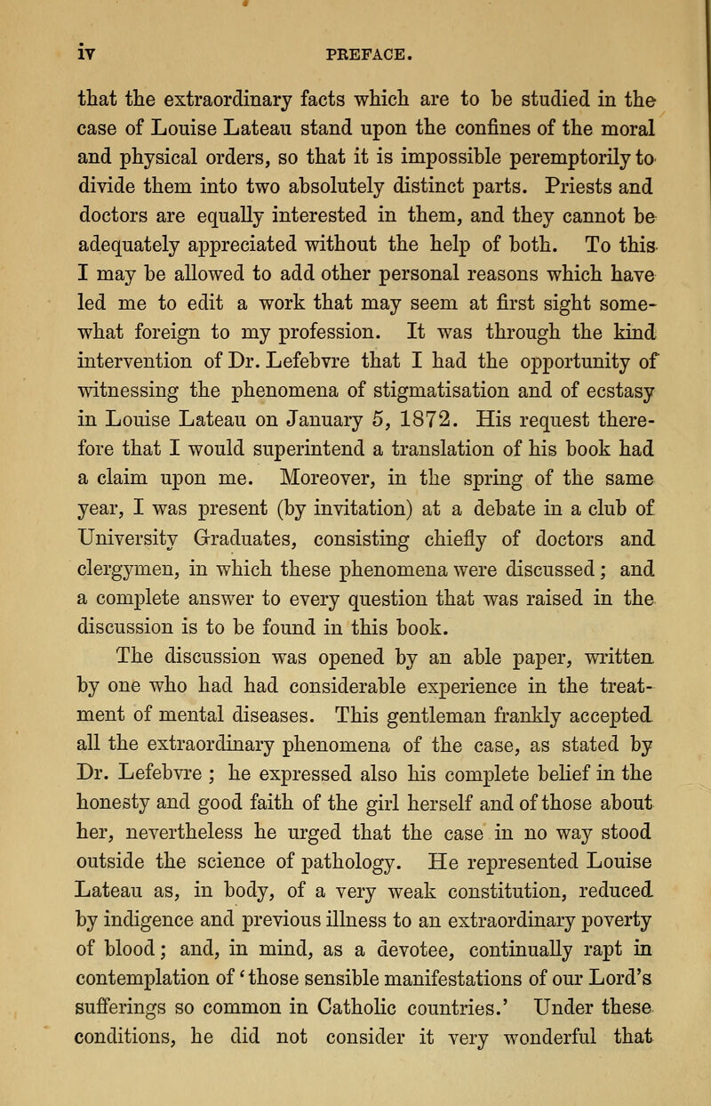 that the extraordinary facts which are to he studied in the case of Louise Lateau stand upon the confines of the moral and physical orders, so that it is impossible peremptorily to divide them into two absolutely distinct parts. Priests and doctors are equally interested in them, and they cannot be adequately appreciated without the help of both. To this^ I may be allowed to add other personal reasons which have led me to edit a work that may seem at first sight some- what foreign to my profession. It was through the kind intervention of Dr. Lefebvre that I had the opportunity of witnessing the phenomena of stigmatisation and of ecstasy in Louise Lateau on January 5, 1872. His request there- fore that I would superintend a translation of his book had a claim upon me. Moreover, in the spring of the same year, I was present (by invitation) at a debate in a club of University Graduates, consisting chiefly of doctors and clergymen, in which these phenomena were discussed; and a complete answer to every question that was raised in the discussion is to be found in this book. The discussion was opened by an able paper, written by one who had had considerable experience in the treat- ment of mental diseases. This gentleman frankly accepted all the extraordinary phenomena of the case, as stated by Dr. Lefebvre ; he expressed also his complete belief in the honesty and good faith of the girl herself and of those about her, nevertheless he urged that the case in no way stood outside the science of pathology. He represented Louise Lateau as, in body, of a very weak constitution, reduced by indigence and previous illness to an extraordinary poverty of blood; and, in mind, as a devotee, continually rapt in contemplation of' those sensible manifestations of our Lord's sufferings so common in CathoHc countries.' Under thesa conditions, he did not consider it very wonderful that