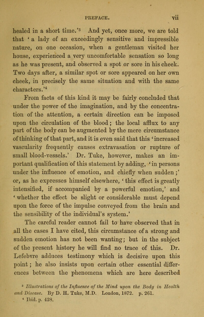 healed in a short tiine.'^ And yet, once more, we are told that ' a lady of an exceedingly sensitive and impressible nature, on one occasion, when a gentleman visited her house, experienced a very uncomfortable sensation so long as he was present, and observed a spot or sore in his cheek. Two days after, a similar spot or sore appeared on her own cheek, in precisely the same situation and with the same characters.'* From facts of this kind it may be fairly concluded that under the power of the imagination, and by the concentra- tion of the attention, a certain direction can be imposed upon the circulation of the blood; the local afflux to any part of the body can be augmented by the mere circumstance of thinking of that part, and it is even said that this 'increased vascularity frequently causes extravasation or rupture of small blood-vessels.' Dr. Tuke, however, makes an im- portant qualification of this statement by adding, ' in persons under the influence of emotion, and chiefly when sudden;' or, as he expresses himself elsewhere, ' this effect is greatly intensified, if accompanied by a powerful emotion,' and ' whether the effect be slight or considerable must depend upon the force of the impulse conveyed from the brain and the sensibility of the individual's system.' The careful reader cannot fail to have observed that in all the cases I have cited, this circumstance of a strong and sudden emotion has not been wanting; but in the subject of the present history he will find no trace of this. Dr. Lefebvre adduces testimony which is decisive upon this point; he also insists upon certain other essential differ- ences between the phenomena which are here described ^ Illustrations of the Influence of the Mind upon the Body in Health and Disease. By D. H. Tuke, M.D. London, 1872. p. 261. * Ibid. p. 428.