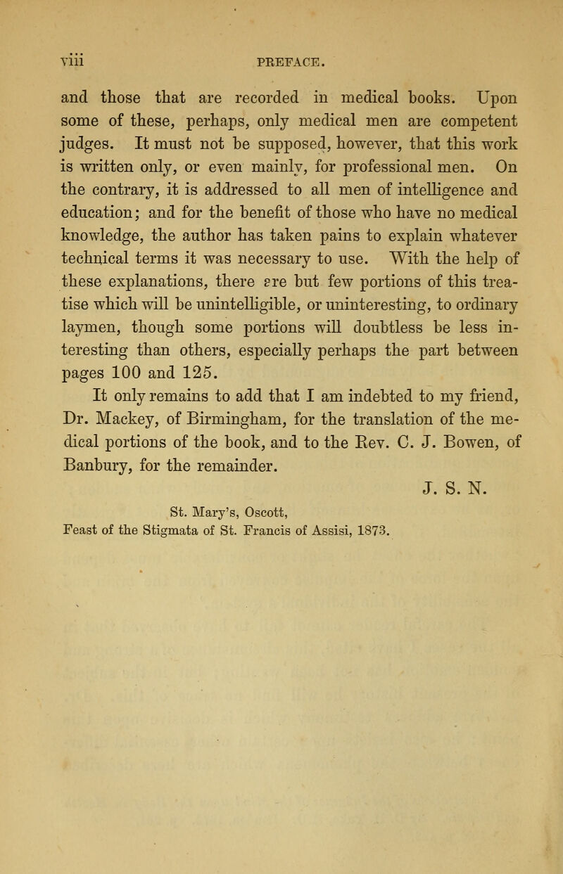 Vlll PREFACE. and those that are recorded in medical books. Upon some of these, perhaps, only medical men are competent judges. It must not he supposed, however, that this work is written only, or even mainly, for professional men. On the contrary, it is addressed to all men of intelligence and education; and for the benefit of those who have no medical knowledge, the author has taken pains to explain whatever technical terms it was necessary to use. With the help of these explanations, there ere but few portions of this trea- tise which will be unintelligible, or uninteresting, to ordinary laymen, though some portions will doubtless be less in- teresting than others, especially perhaps the part between pages 100 and 125. It only remains to add that I am indebted to my friend. Dr. Mackey, of Birmingham, for the translation of the me- dical portions of the book, and to the Eev. C. J. Bowen, of Banbury, for the remainder. J. S. N. St. Mary's, Oscott, Feast of the Stigmata of St. Francis of Assisi, 1873.