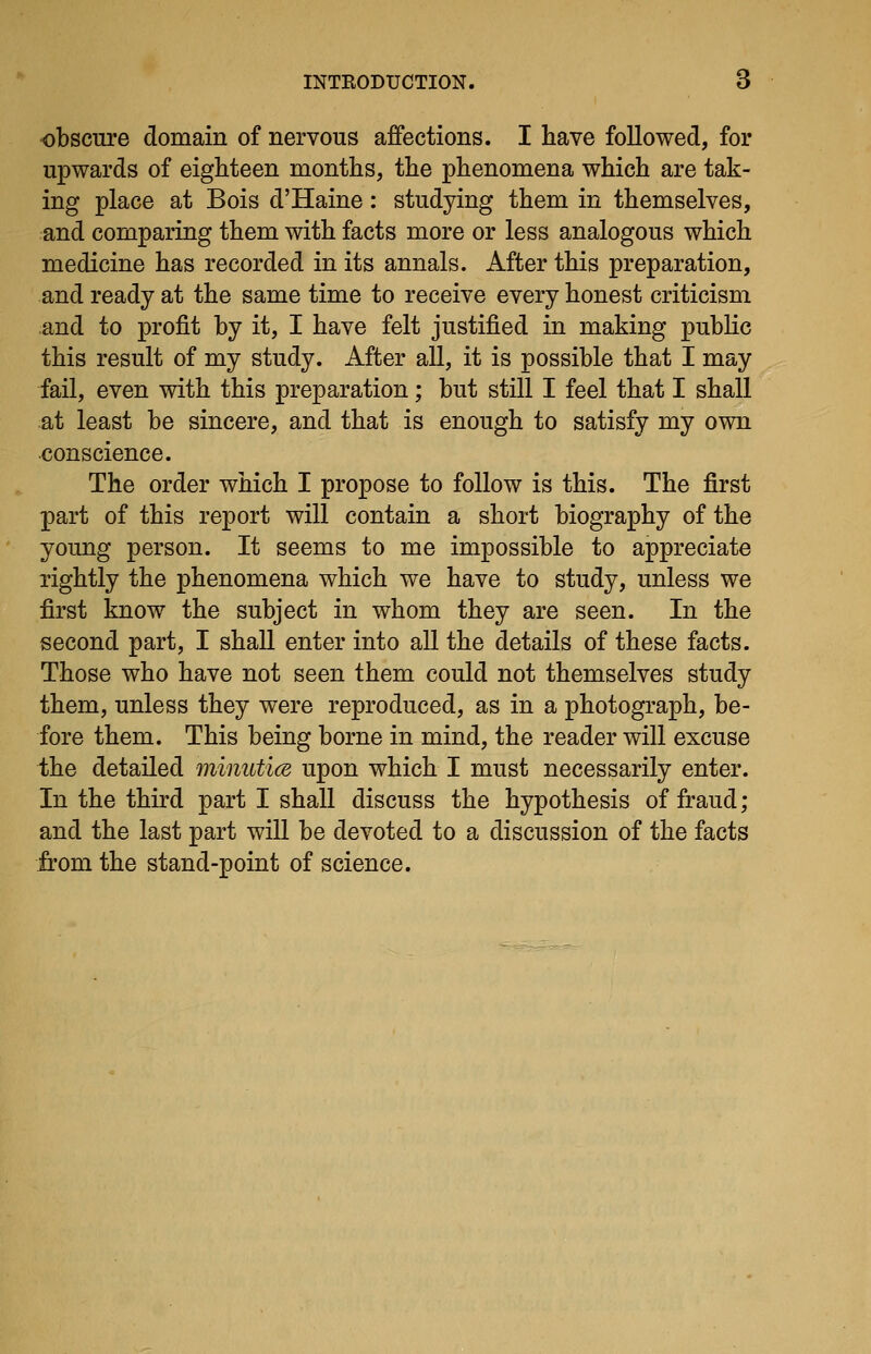 obscure domain of nervous affections. I have followed, for upwards of eighteen months, the phenomena which are tak- ing place at Bois d'Haine: studying them in themselves, and comparing them with facts more or less analogous which medicine has recorded in its annals. After this preparation, and ready at the same time to receive every honest criticism and to profit by it, I have felt justified in making public this result of my study. After all, it is possible that I may fail, even with this preparation; but still I feel that I shall at least be sincere, and that is enough to satisfy my own conscience. The order which I propose to follow is this. The first part of this report will contain a short biography of the young person. It seems to me impossible to appreciate rightly the phenomena which we have to study, unless we first know the subject in whom they are seen. In the second part, I shall enter into all the details of these facts. Those who have not seen them could not themselves study them, unless they were reproduced, as in a photograph, be- fore them. This being borne in mind, the reader will excuse the detailed minuticB upon which I must necessarily enter. In the third part I shall discuss the hypothesis of fraud; and the last part will be devoted to a discussion of the facts from the stand-point of science.