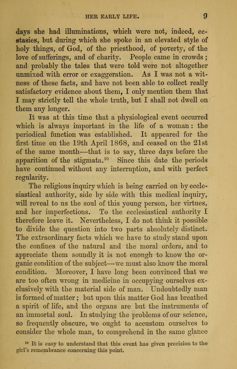days she had illuminations, which were not, indeed, ec- stasies, hut during which she spoke in an elevated style of holy things, of God, of the priesthood, of poverty, of the love of sufferings, and of charity. People came in crowds ; and probably the tales that were told were not altogether unmixed with error or exaggeration. As I was not a wit- ness of these facts, and have not been able to collect really satisfactory evidence about them, I only mention them that I may strictly tell the whole truth, but I shall not dwell on them any longer. It was at this time that a physiological event occurred which is always important in the life of a woman: the periodical function was established. It appeared for the first time on the 19th April 1868, and ceased on the 21st of the same month—that is to say, three days before the apparition of the stigmata. ^^ Since this date the periods have continued without any interruption, and with perfect regularity. The religious inquiry which is being carried on by eccle- siastical authority, side by side with this medical inquiry, will reveal to us the soul of this young person, her virtues, and her imperfections. To the ecclesiastical authority I therefore leave it. Nevertheless, I do not think it possible to divide the question into two parts absolutely distinct. The extraordinary facts which we have to study stand upon the confines of the natural and the moral orders, and to appreciate them soundly it is not enough to know the or- ganic condition of the subject—we must also know the moral condition. Moreover, I have long been convinced that we are too often wrong in medicine in occupying ourselves ex- clusively with the material side of man. Undoubtedly man is formed of matter; but upon this matter God has breathed a spirit of life, and the organs are but the instruments of an immortal soul. In studying the problems of our science, so frequently obscure, we ought to accustom om-selves to consider the whole man, to comprehend in the same glance ^° It is easy to understand that this event has given precision to the girl's remembrance concerning this point.