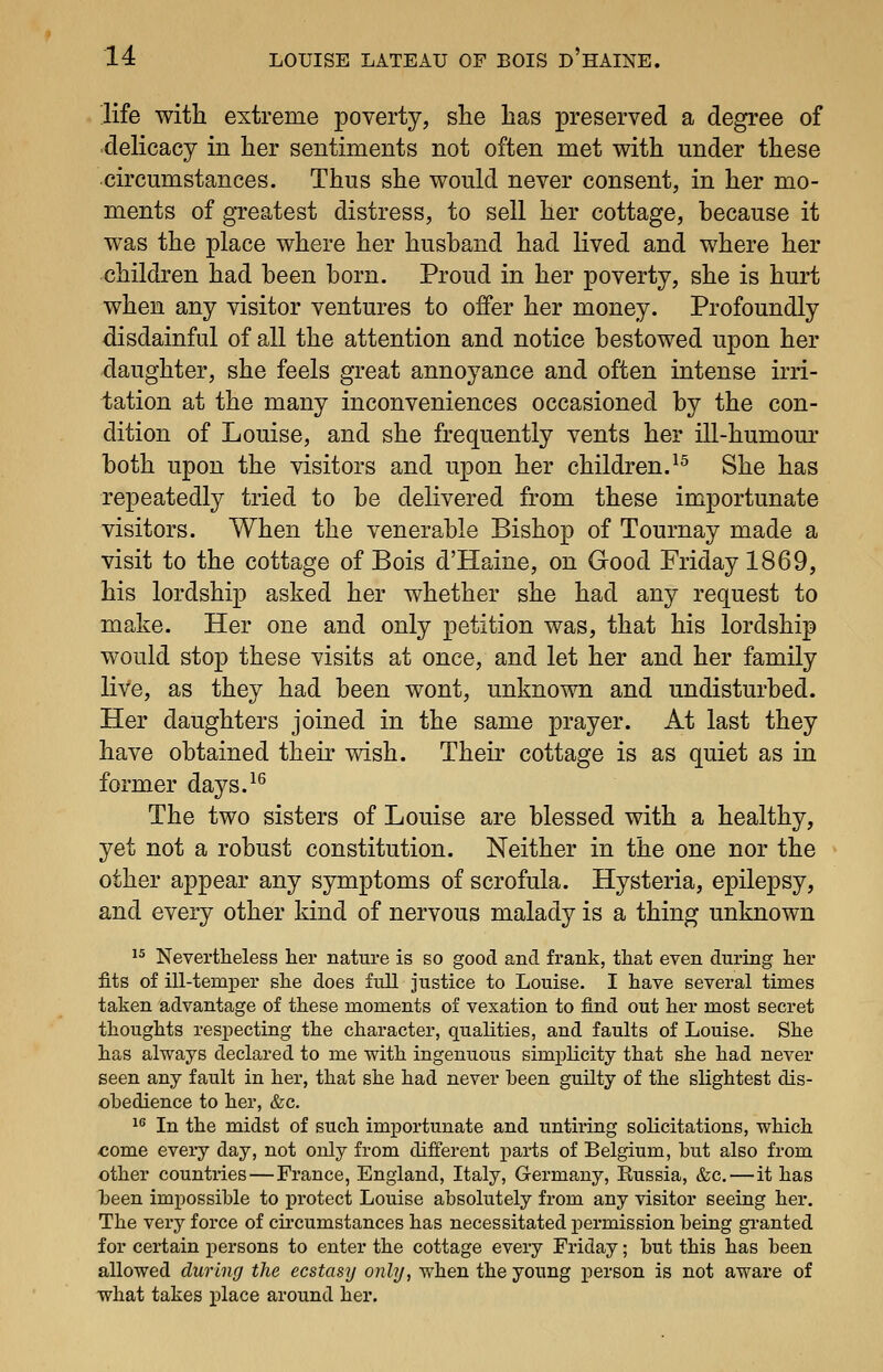 life with extreme poverty, she has preserved a degree of delicacy in her sentiments not often met with under these circumstances. Thus she would never consent, in her mo- ments of greatest distress, to sell her cottage, because it was the place where her husband had lived and where her children had been born. Proud in her poverty, she is hurt when any visitor ventures to offer her money. Profoundly disdainful of all the attention and notice bestowed upon her daughter, she feels great annoyance and often intense irri- tation at the many inconveniences occasioned by the con- dition of Louise, and she frequently vents her ill-humour both upon the visitors and upon her children.^^ She has repeatedly tried to be delivered from these importunate visitors. When the venerable Bishop of Tournay made a visit to the cottage of Bois d'Haine, on Good Friday 1869, his lordship asked her whether she had any request to make. Her one and only petition was, that his lordship would stop these visits at once, and let her and her family live, as they had been wont, unknown and undisturbed. Her daughters joined in the same prayer. At last they have obtained their wish. Their cottage is as quiet as in former days.^^ The two sisters of Louise are blessed with a healthy, yet not a robust constitution. Neither in the one nor the other appear any symptoms of scrofula. Hysteria, epilepsy, and every other kind of nervous malady is a thing unknown ^^ Nevertheless lier nature is so good and frank, that even during her fits of ill-temper she does full justice to Louise. I have several times taken advantage of these moments of vexation to find out her most secret thoughts respecting the character, qualities, and faults of Louise. She has always declared to me with ingenuous simplicity that she had never seen any fault in her, that she had never been guilty of the slightest dis- ohedience to her, &c. 1^ In the midst of such importunate and untiring solicitations, which come every day, not only from difi'erent parts of Belgium, but also from other countries — France, England, Italy, Germany, Russia, &c.—it has been impossible to protect Louise absolutely from any visitor seeing her. The very force of circumstances has necessitated permission being granted for certain persons to enter the cottage every Friday; but this has been allowed during the ecstasy only, when the young person is not aware of what takes place around her.
