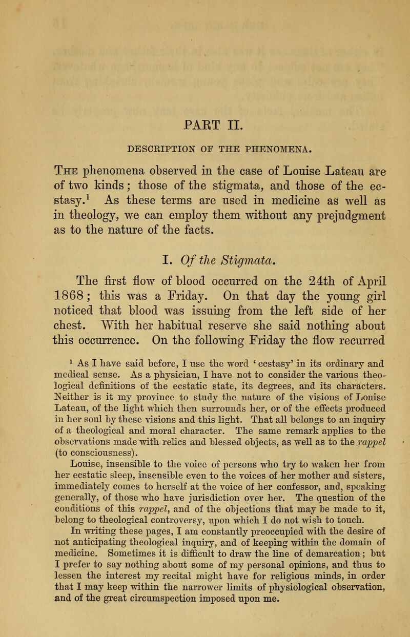 PAET II. DESCRIPTION OF THE PHENOMENA. The phenomena observed in the case of Louise Lateau are of two kinds; those of the stigmata, and those of the ec- stasy.^ As these terms are used in medicine as well as in theology, we can employ them without any prejudgment as to the nature of the facts. I. Of the Stigmata. The first flow of blood occurred on the 24th of April 1868; this was a Friday. On that day the young girl noticed that blood was issuing from the left side of her chest. With her habitual reserve she said nothing about this occurrence. On the following Friday the flow recurred 1 As I have said before, I use the word ' ecstasy' in its ordinary and medical sense. As a physician, I have not to consider the various theo- logical definitions of the ecstatic state, its degrees, and its characters. Neither is it my province to study the nature of the visions of Louise Lateau, of the light which then surrounds her, or of the effects produced in her soul by these visions and this light. That all belongs to an inquiry of a theological and moral character. The same remark applies to the observations made with relics and blessed objects, as well as to the irippel (to consciousness). Louise, insensible to the voice of persons who try to waken her from her ecstatic sleep, insensible even to the voices of her mother and sisters, immediately comes to herself at the voice of her confessor, and, speaking generally, of those who have jurisdiction over her. The question of the conditions of this rappel, and of the objections that may be made to it, belong to theological controversy, upon which I do not wish to touch. In writing these pages, I am constantly preoccupied with the desire of not anticipating theological inquiry, and of keeping within the domain of medicine. Sometimes it is difficult to draw the line of demarcation; but I prefer to say nothing about some of my personal opinions, and thus to lessen the interest my recital might have for religious minds, in order that I may keep within the narrower limits of physiological observation, and of the great circumspection imposed upon me.